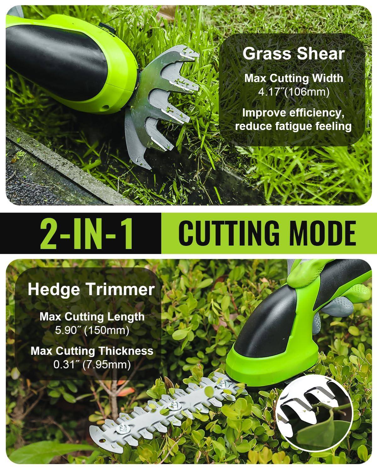 Grass Shear  
Max Cutting Width 4.17" (106mm)  
Improve efficiency, reduce fatigue feeling  

2-IN-1 CUTTING MODE  

Hedge Trimmer  
Max Cutting Length 5.90" (150mm)  
Max Cutting Thickness 0.31" (7.95mm)