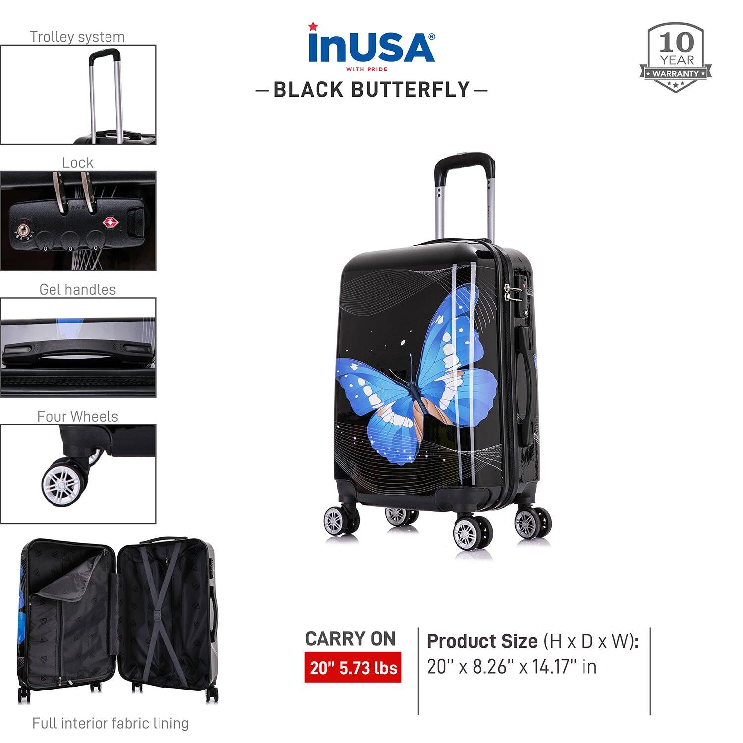 - Trolley system
- Lock
- Gel handles
- Four Wheels
- Full interior fabric lining

CARRY ON 20" 5.73 lbs

Product Size (H x D x W): 20" x 8.26" x 14.17" in

10 YEAR WARRANTY

inUSA
BLACK BUTTERFLY
