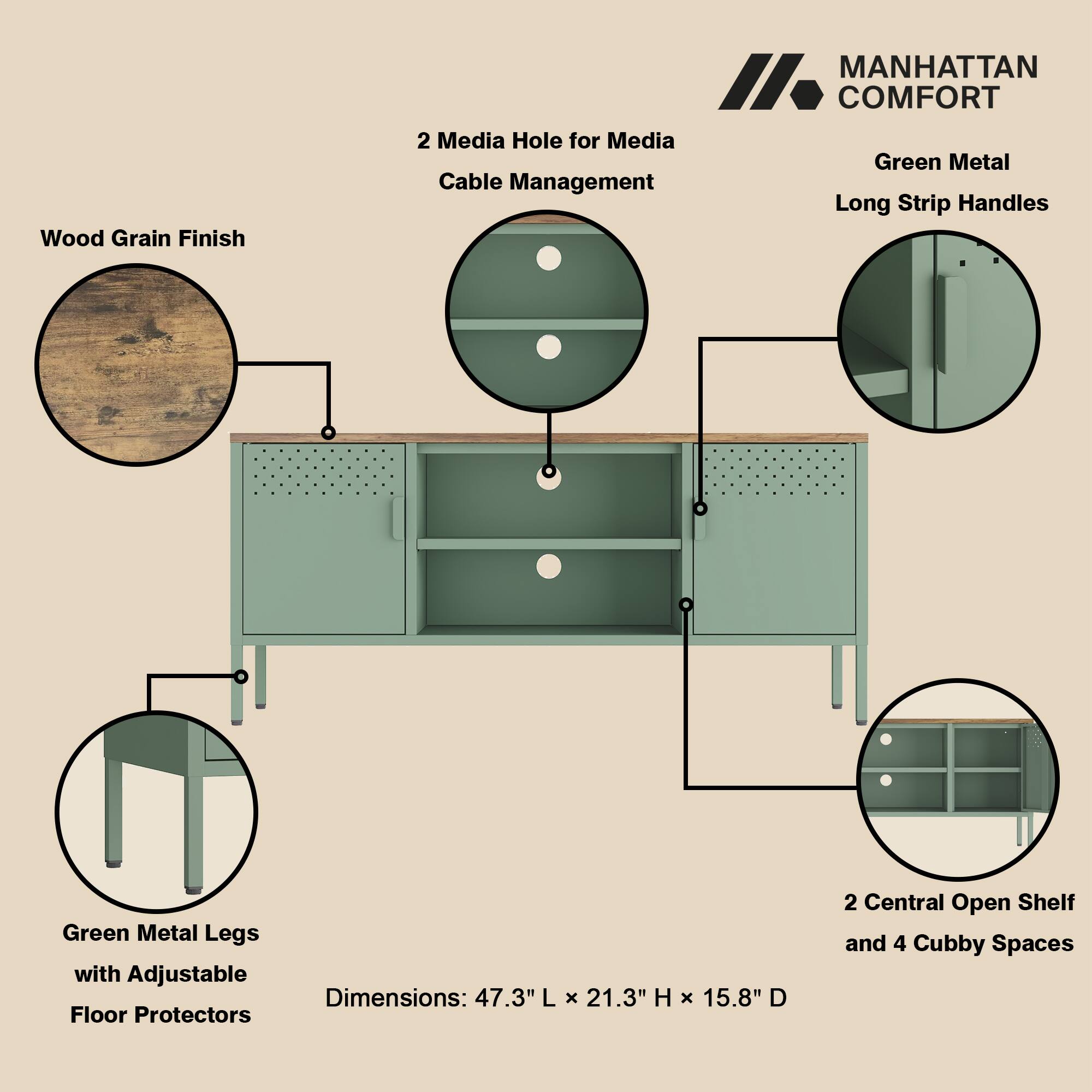 Wood Grain Finish  
MANHATTAN COMFORT  
2 Media Holes for Media Cable Management  
Green Metal Long Strip Handles  
Green Metal Legs with Adjustable Floor Protectors  
Dimensions: 47.3" L x 21.3" H x 15.8" D  
2 Central Open Shelf and 4 Cubby Spaces