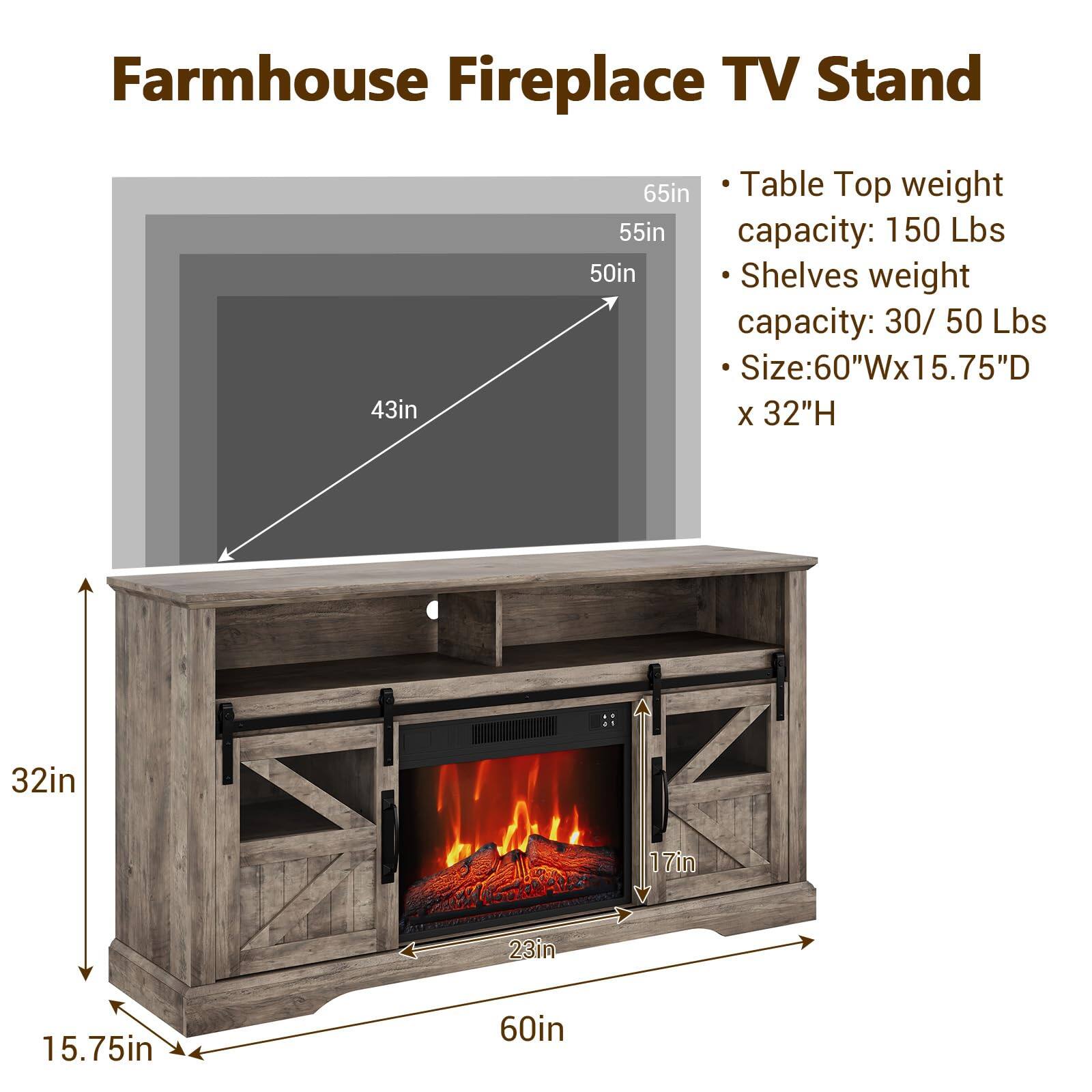 Farmhouse Fireplace TV Stand

- Table Top weight capacity: 150 Lbs
- Shelves weight capacity: 30 / 50 Lbs
- Size: 60"Wx15.75"D x 32"H

Dimensions:
- 65in
- 55in
- 50in
- 43in
- 32in
- 23in
- 17in
- 15.75in
- 60in