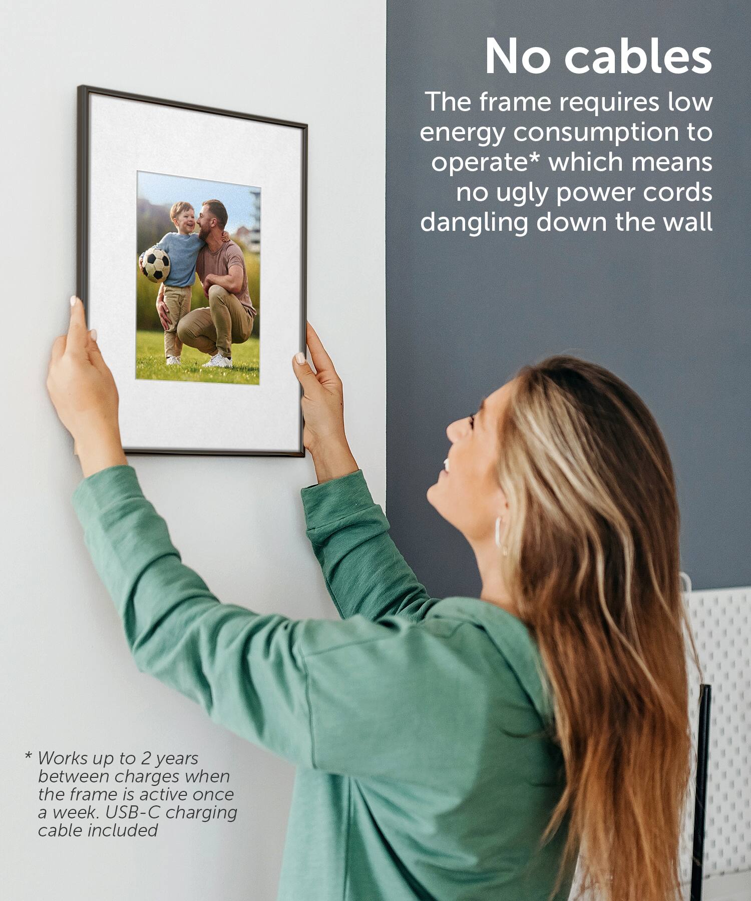 No cables: The frame requires low energy consumption to operate, which means no ugly power cords dangling down the wall.

Works up to 2 years between charges when the frame is active once a week. USB-C charging cable included.