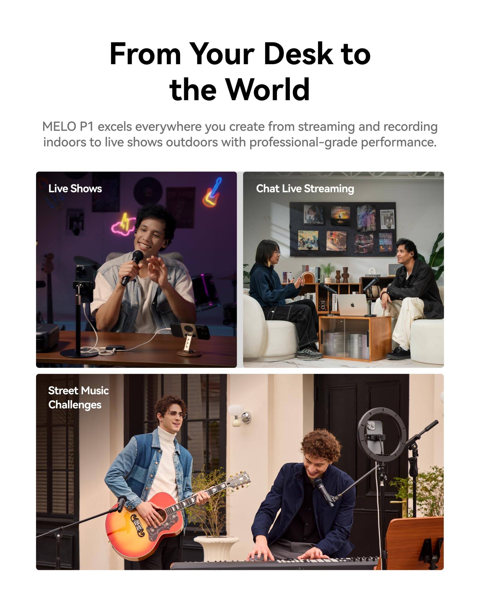 From Your Desk to the World

MELO P1 excels everywhere you create from streaming and recording indoors to live shows outdoors with professional-grade performance.

- Live Shows
- Chat Live Streaming
- Street Music Challenges