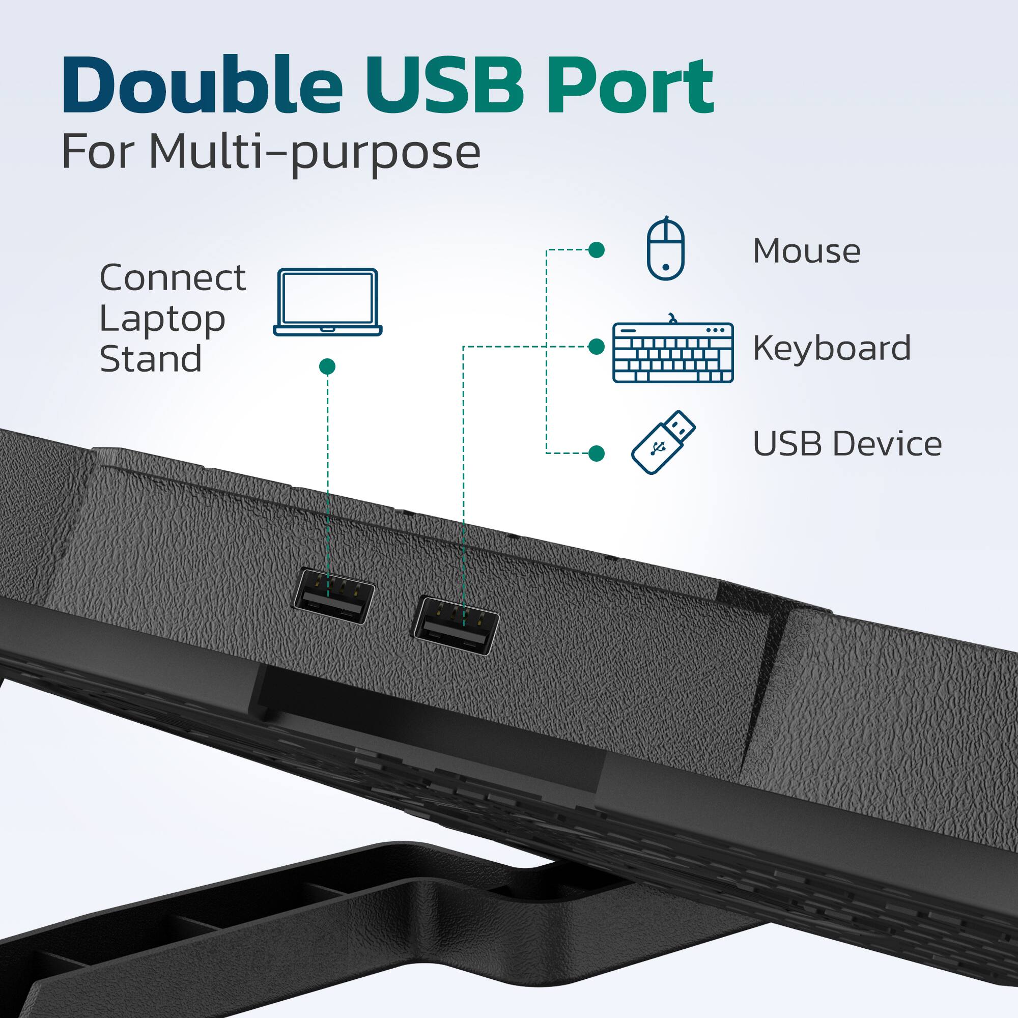 Double USB Port For Multi-purpose

Connect Laptop Stand
Mouse
Keyboard
USB Device