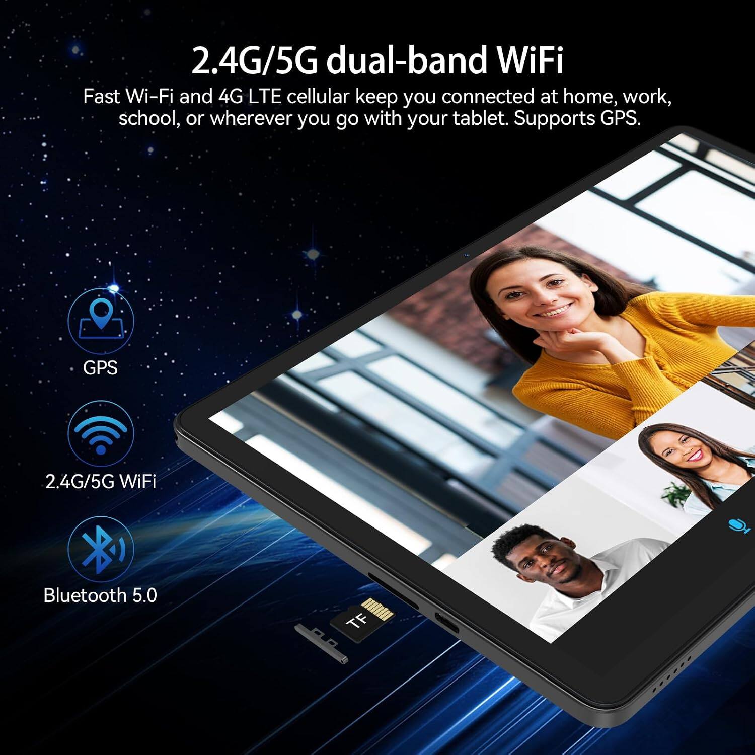 2.4G/5G dual-band WiFi  
Fast Wi-Fi and 4G LTE cellular keep you connected at home, work, school, or wherever you go with your tablet. Supports GPS.

- GPS
- 2.4G/5G WiFi
- Bluetooth 5.0
- TF