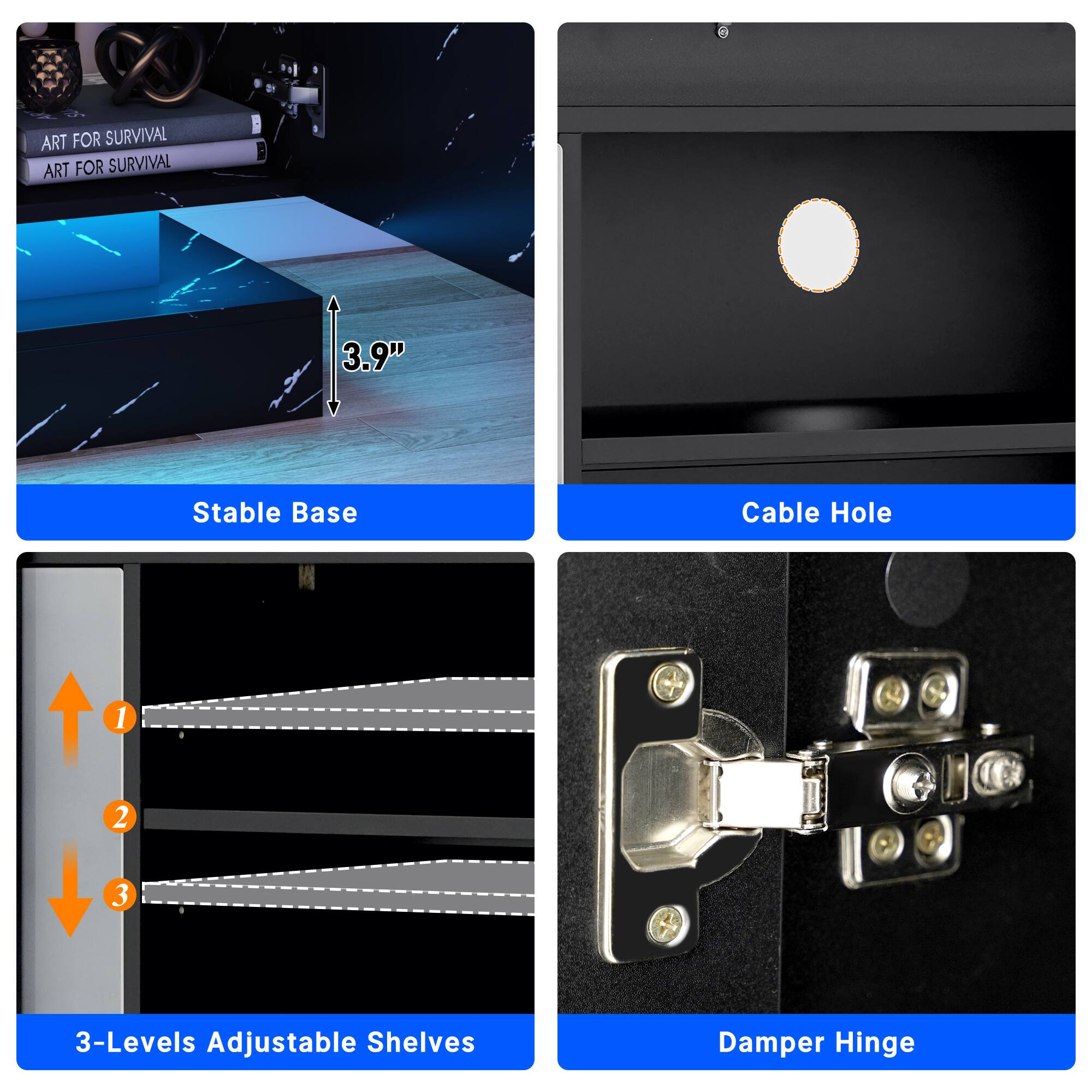 ART FOR SURVIVAL ART FOR SURVIVAL

3.9" Stable Base

Cable Hole

1 2 3

3-Levels Adjustable Shelves

Damper Hinge
