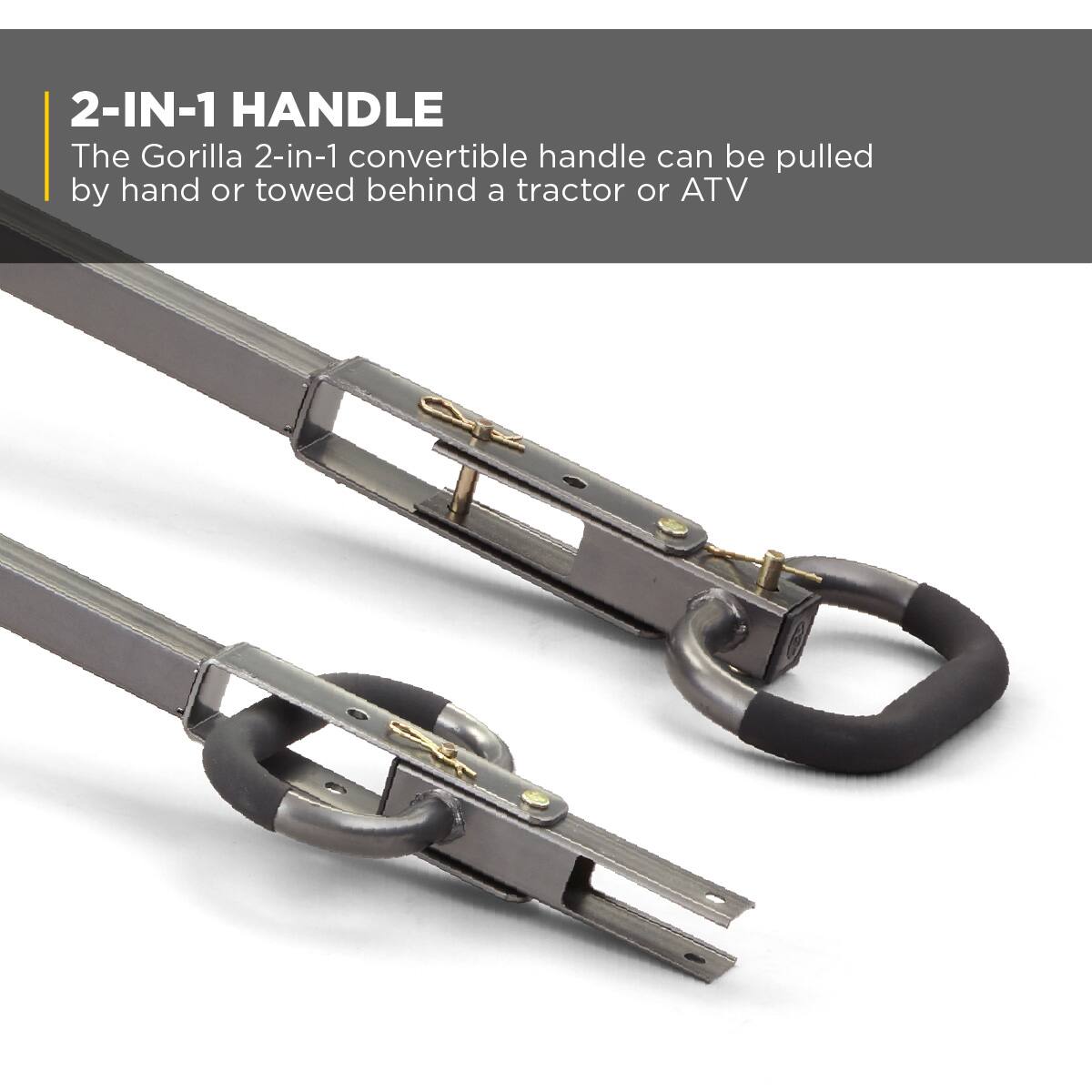 2-IN-1 HANDLE  
The Gorilla 2-in-1 convertible handle can be pulled by hand or towed behind a tractor or ATV