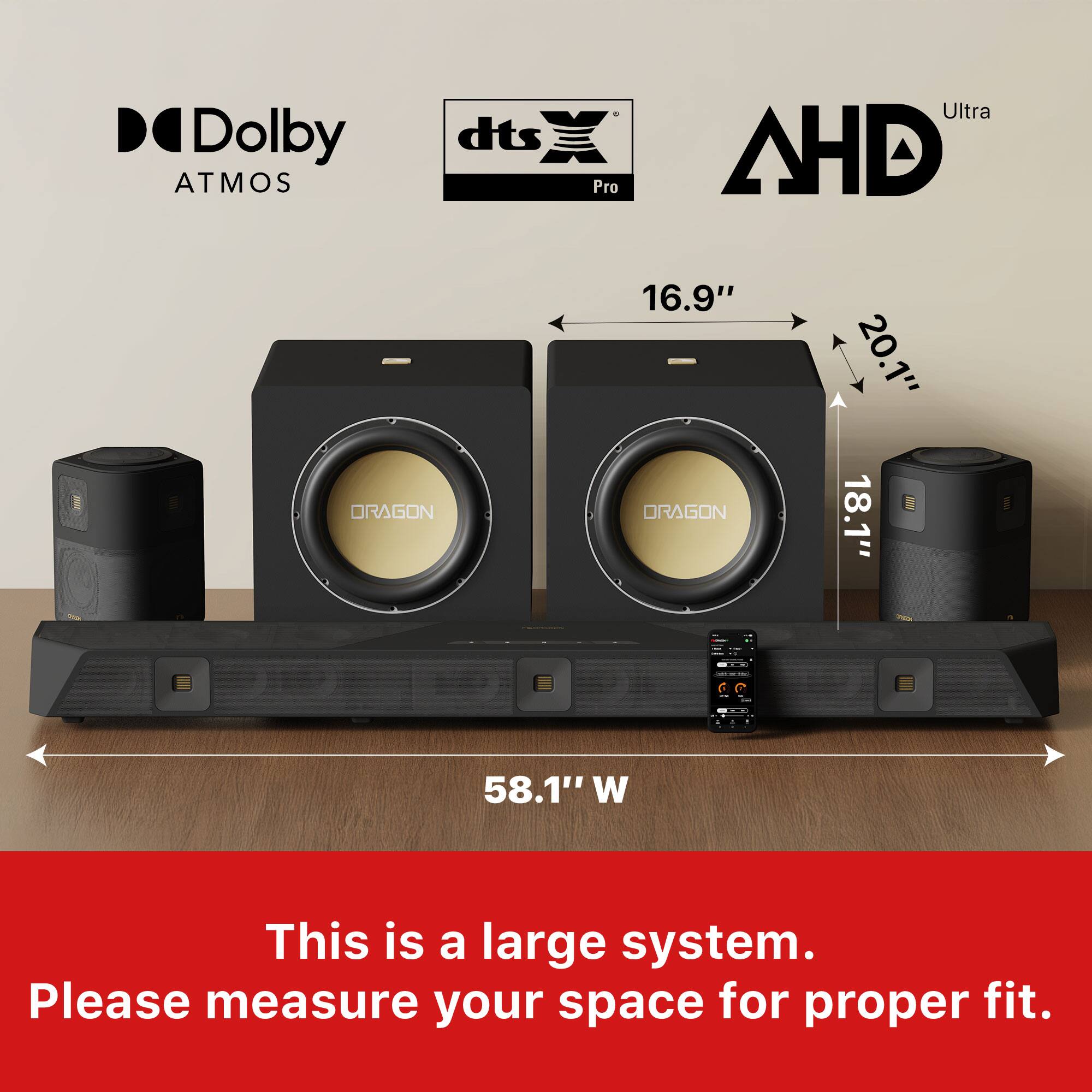 Dolby Atmos, dts Pro Ultra, AHD  
DRAGON  
16.9"  
20.1"  
18.1"  
58.1" W  

This is a large system. Please measure your space for proper fit.