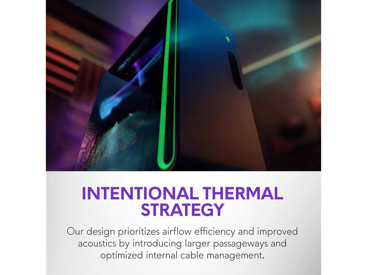 INTENTIONAL THERMAL STRATEGY

Our design prioritizes airflow efficiency and improved acoustics by introducing larger passageways and optimized internal cable management.