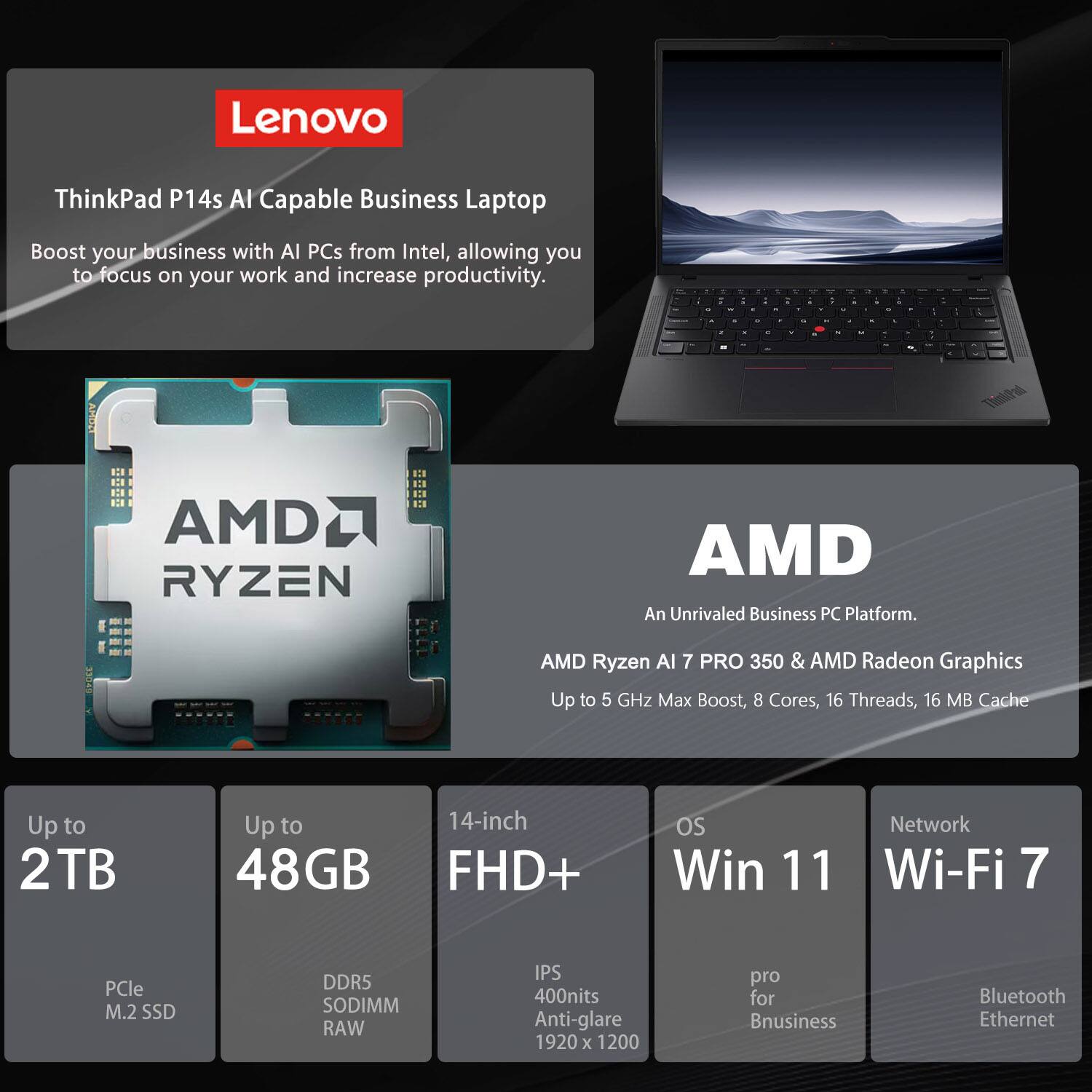 Lenovo ThinkPad P14s AI Capable Business Laptop

Boost your business with AI PCs from Intel, allowing you to focus on your work and increase productivity.

AMD Ryzen AI 7 PRO 350 & AMD Radeon Graphics
Up to 5 GHz Max Boost, 8 Cores, 16 Threads, 16 MB Cache

Up to 2TB
PCle M.2 SSD

Up to 48GB
DDR5 SODIMM RAW

14-inch FHD+
IPS 400nits Anti-glare 1920 x 1200

OS
Win 11

Network
Wi-Fi 7
Bluetooth
Ethernet