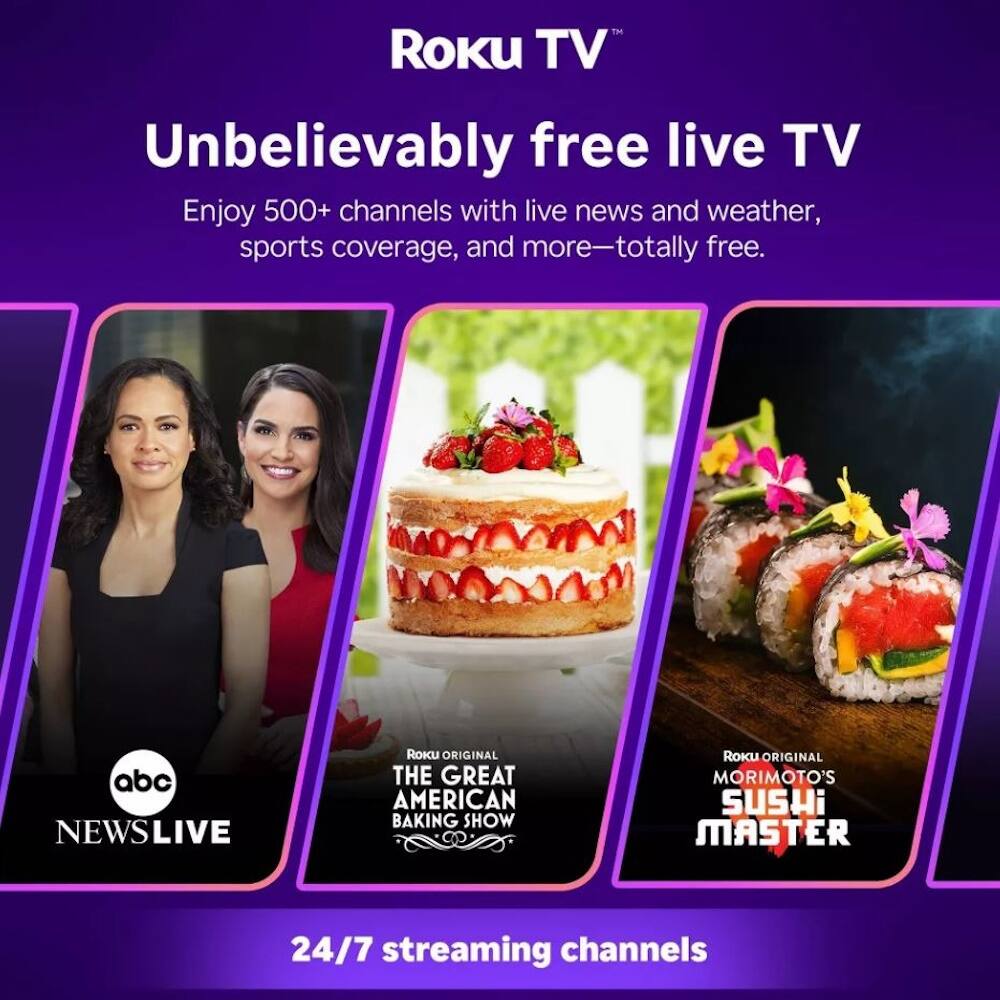 Roku TV  
Unbelievably free live TV  
Enjoy 500+ channels with live news and weather, sports coverage, and more—totally free.  

abc NEWS LIVE  
ROKU ORIGINAL THE GREAT AMERICAN BAKING SHOW  
ROKU ORIGINAL MORIMOTO'S SUSHI MASTER  

24/7 streaming channels