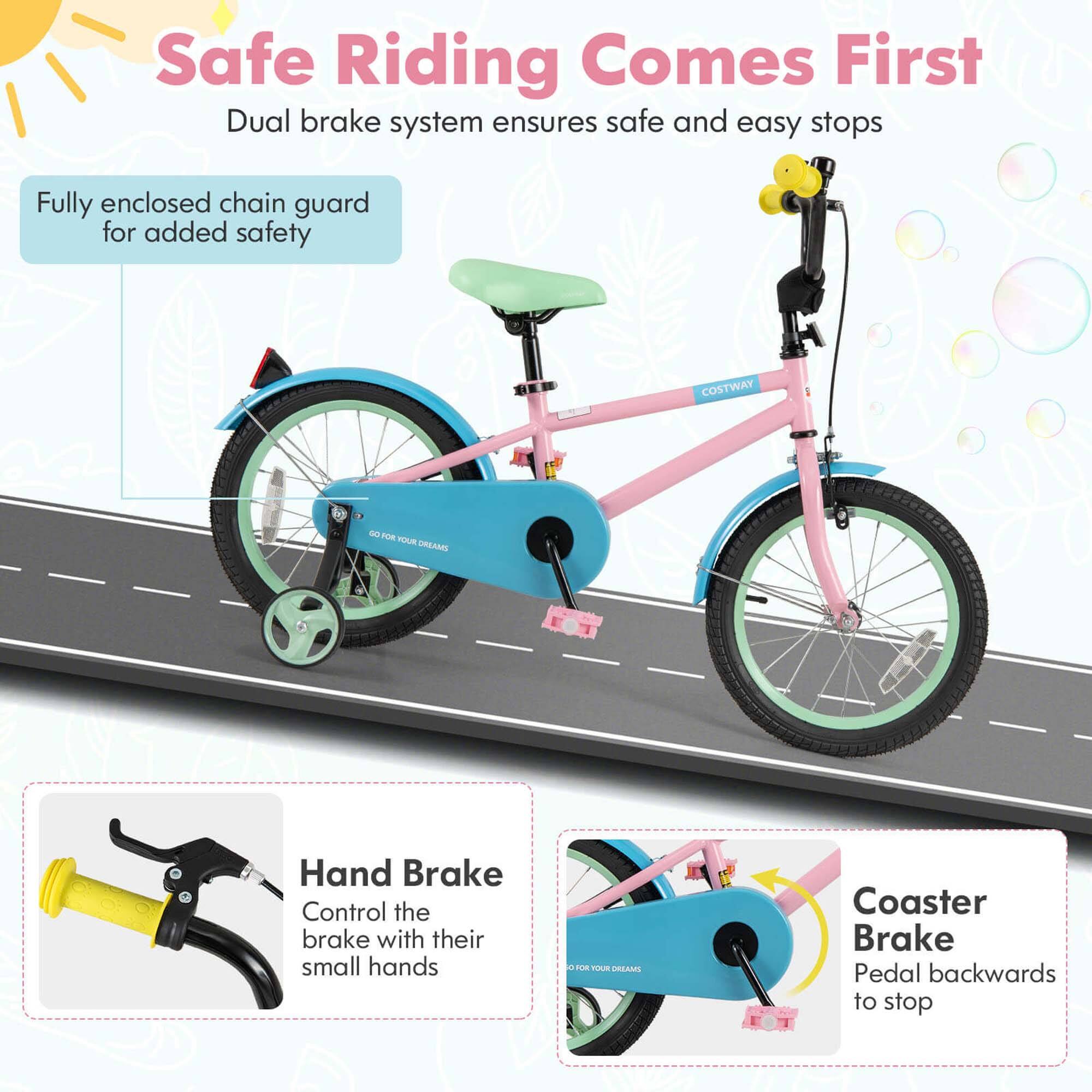 Safe Riding Comes First  
Dual brake system ensures safe and easy stops  

Fully enclosed chain guard for added safety  

Hand Brake  
Control the brake with their small hands  

Coaster Brake  
Pedal backwards to stop