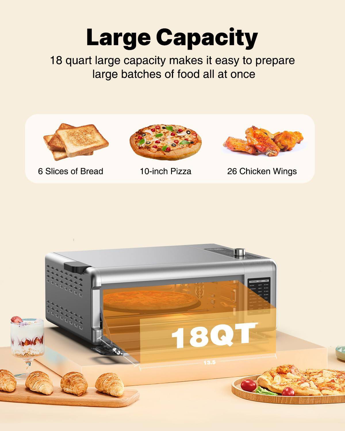 Large Capacity

18 quart large capacity makes it easy to prepare large batches of food all at once

6 Slices of Bread  
10-inch Pizza  
26 Chicken Wings

18QT  
4.3"  
13.5"