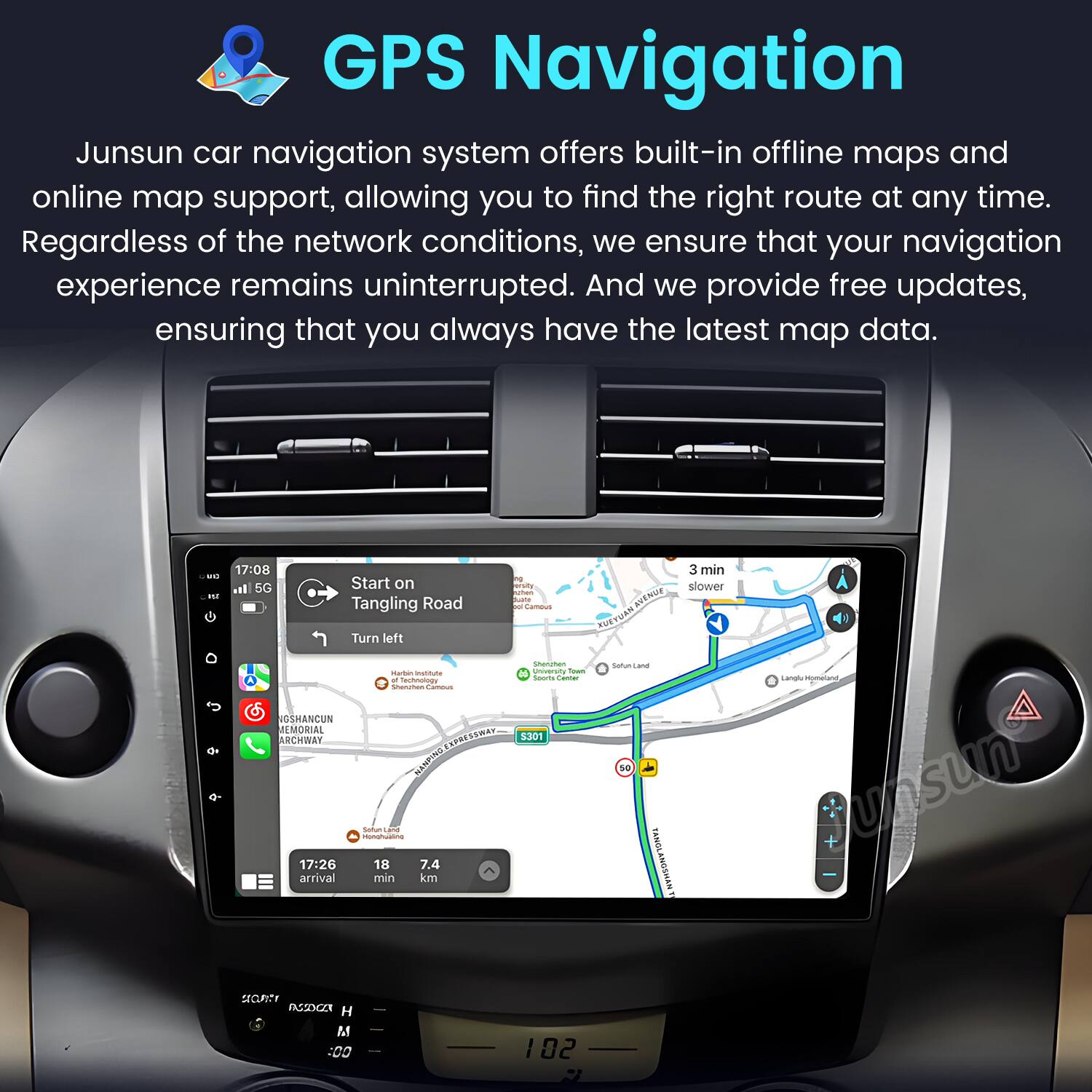 GPS Navigation

Junsun car navigation system offers built-in offline maps and online map support, allowing you to find the right route at any time. Regardless of the network conditions, we ensure that your navigation experience remains uninterrupted. And we provide free updates, ensuring that you always have the latest map data.

- 17:08 Start on Tangling Road
- 3 min slower
- Turn left
- 17:26 arrival
- 18 min
- 7.4 km

- OSHANCUN MEMORIAL ARCHWAY
- S301
- Tangling Road
- Langlu
- YONVS