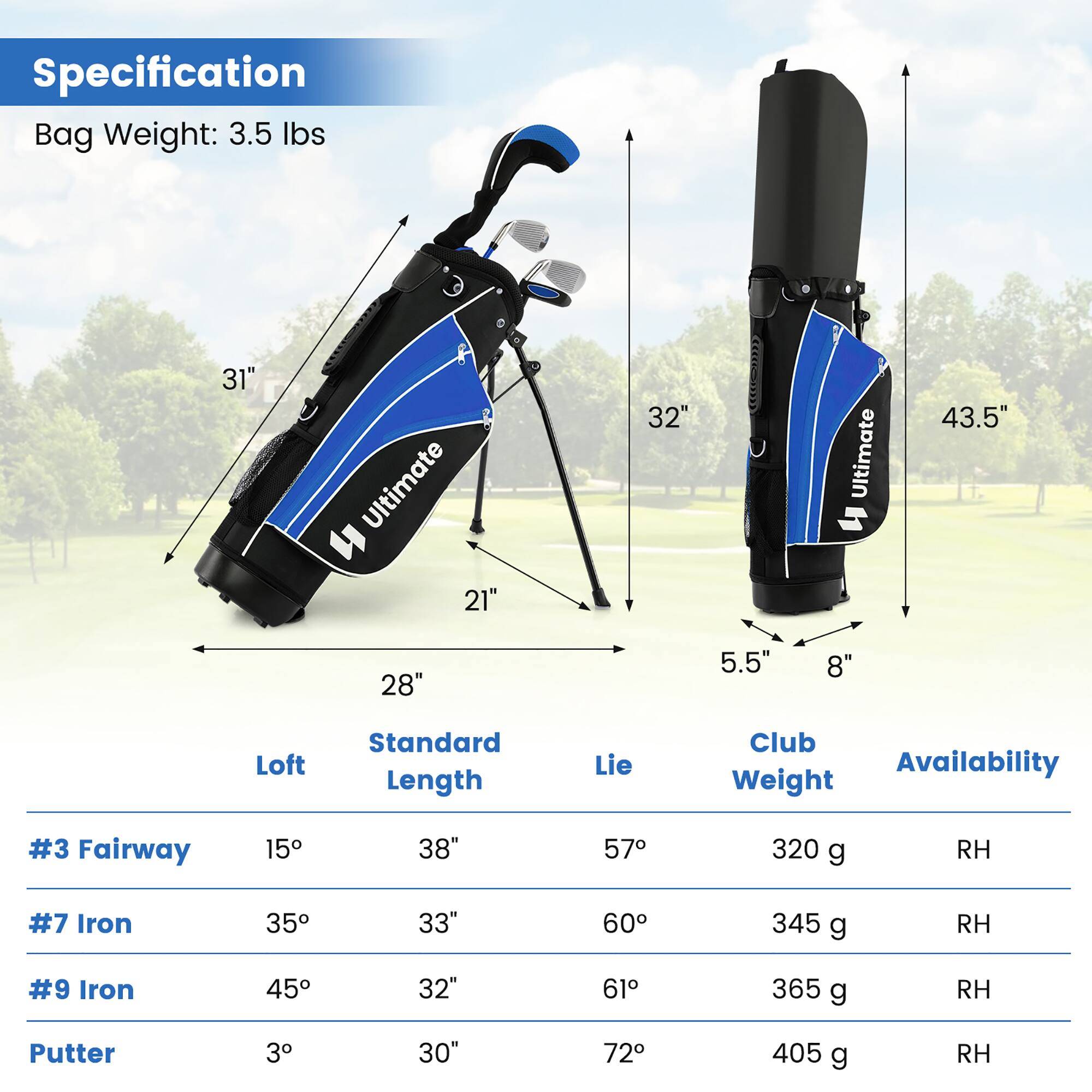 Specification  
Bag Weight: 3.5 lbs  

31"  
21"  
32"  
43.5"  
28"  
5.5"  
8"  

Loft | Standard Length | Lie | Club Weight | Availability  
--- | --- | --- | --- | ---  
#3 Fairway | 15° | 38" | 57° | 320 g | RH  
#7 Iron | 35° | 33" | 60° | 345 g | RH  
#9 Iron | 45° | 32" | 61° | 365 g | RH  
Putter | 3° | 30" | 72° | 405 g | RH
