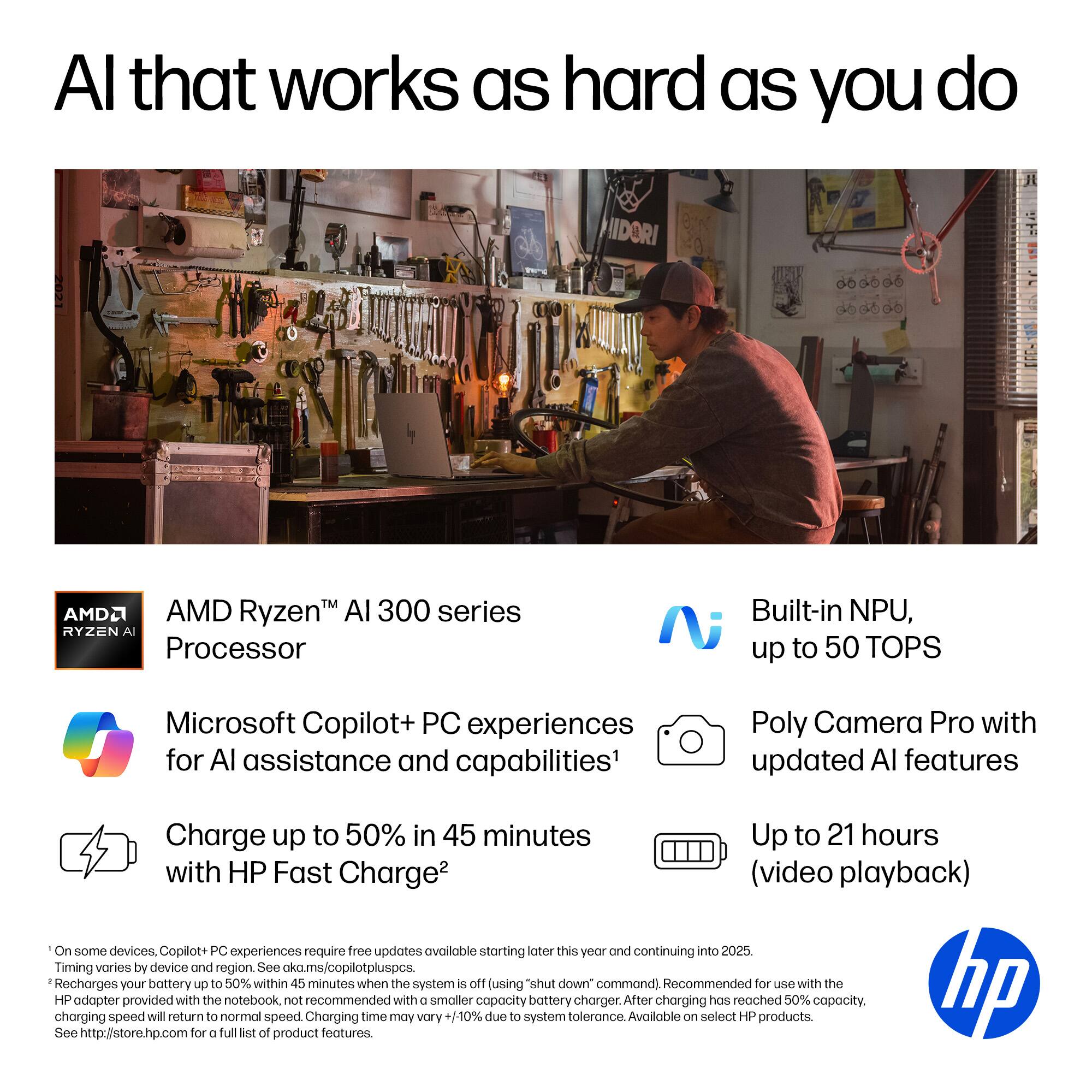 Al that works as hard as you do:

* AMD Ryzen AI 300 series processor
* Built-in NPU, up to 50 TOPS
* Microsoft Copilot+ PC experiences for AI assistance and capabilities
* Poly Camera Pro with updated AI features
* Charge up to 50% in 45 minutes
* Up to 21 hours with HP Fast Charge (video playback)
* On some devices

Copilot+ PC experiences require free updates available starting later this year and continuing into 2025. Timing varies by device and region. See aka.ms/copilotpluspcs.

Recharges your battery up to 50% within 45 minutes when the system is off (using "shut down" command). Recommended for use with the HP adapter provided with the notebook, not recommended with smaller capacity battery chargers. After charging has reached 50% capacity, charging speed will return to normal speed. Charging time may vary 1-10% due to system tolerance. Available on select HP products. See hp.com/store for full list of product features.