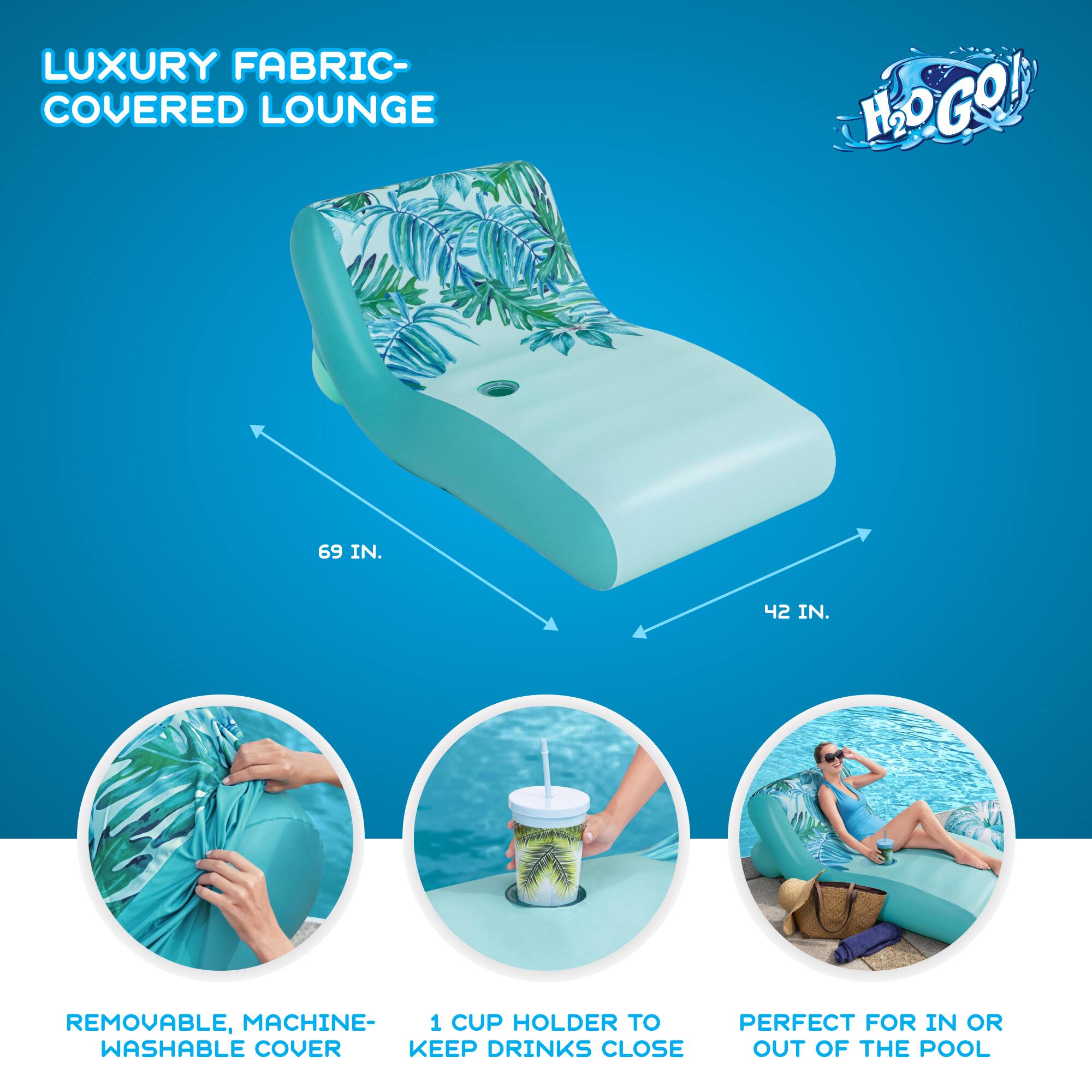 LUXURY FABRIC-COVERED LOUNGE H2O GO!  
69 IN. 42 IN.  
REMOVABLE, MACHINE-WASHABLE COVER  
1 CUP HOLDER TO KEEP DRINKS CLOSE  
PERFECT FOR IN OR OUT OF THE POOL