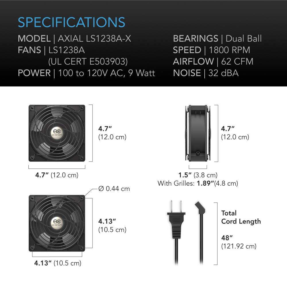SPECIFICATIONS  
MODEL | AXIAL LS1238A-X  
FANS | LS1238A (UL CERT E503903)  
POWER | 100 to 120V AC, 9 Watt  
BEARINGS | Dual Ball  
SPEED | 1800 RPM  
AIRFLOW | 62 CFM  
NOISE | 32 dBA  

4.7" (12.0 cm)  
4.7" (12.0 cm)  
4.7" (12.0 cm)  
0.44 cm  
1.5" (3.8 cm) With Grilles: 1.89" (4.8 cm)  
4.13" (10.5 cm)  
Total Cord Length 48" (121.92 cm)  
4.13" (10.5 cm)