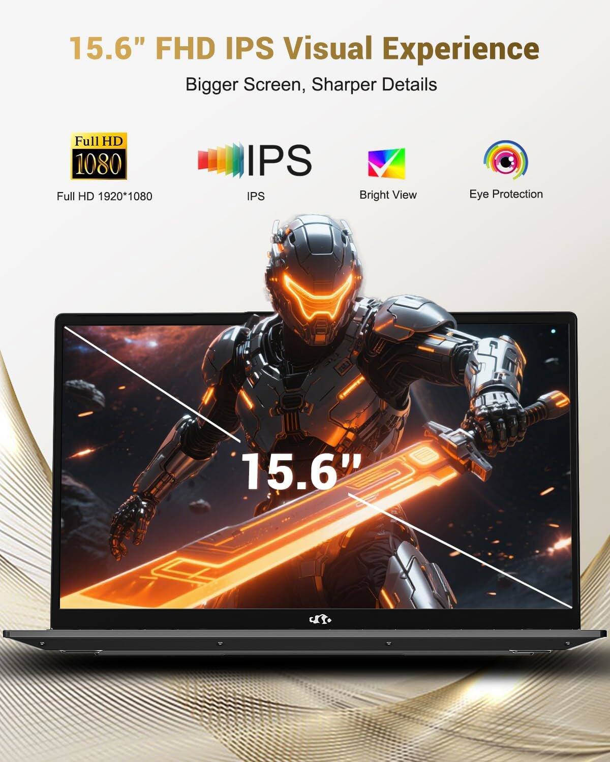 15.6" FHD IPS Visual Experience  
Bigger Screen, Sharper Details  

Full HD 1080  
Full HD 1920*1080  

IPS  
Bright View  
Eye Protection