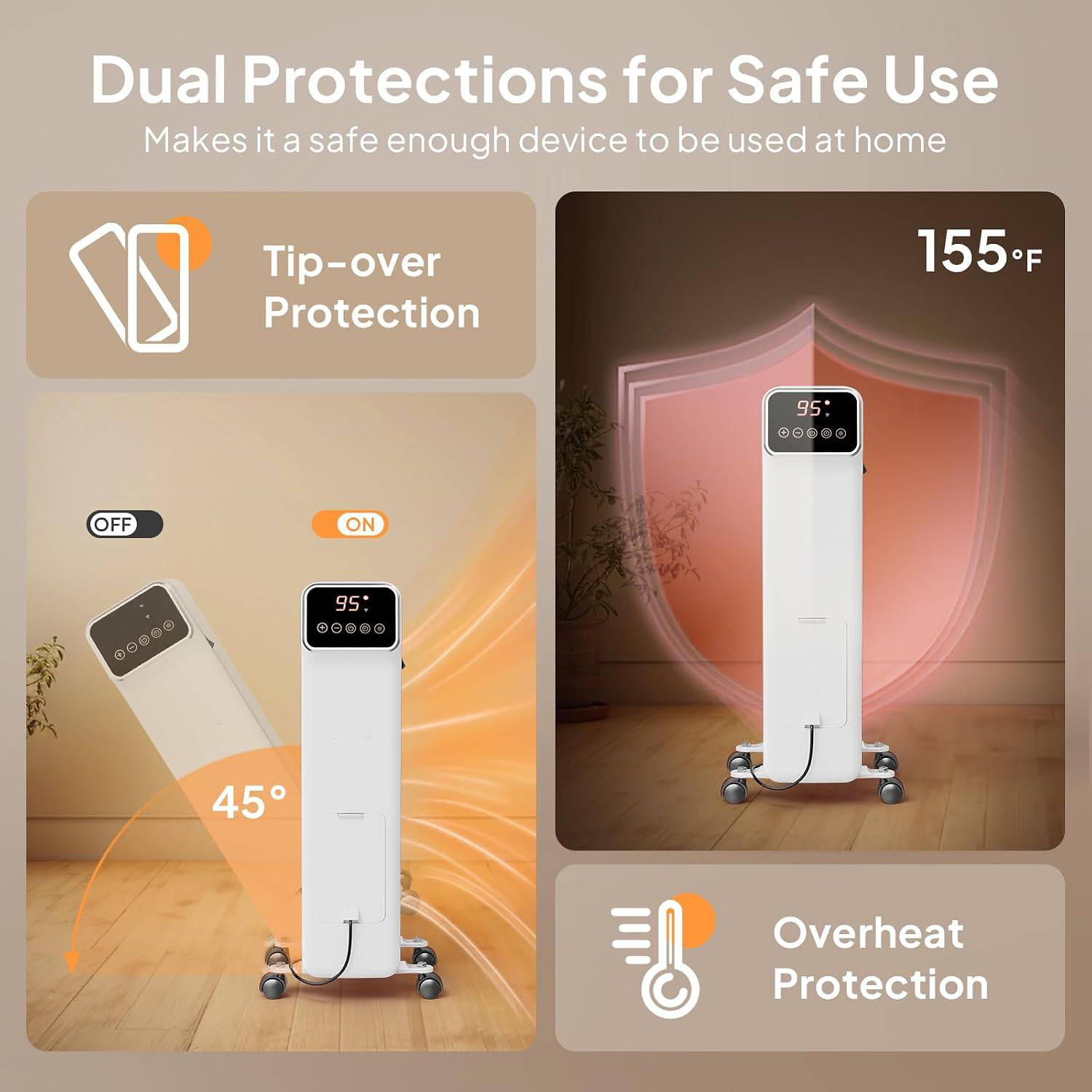 Dual Protections for Safe Use Makes it a safe enough device to be used at home

Tip-over Protection

155°F

95: .....

OFF
ON
95:
I
45

Overheat Protection