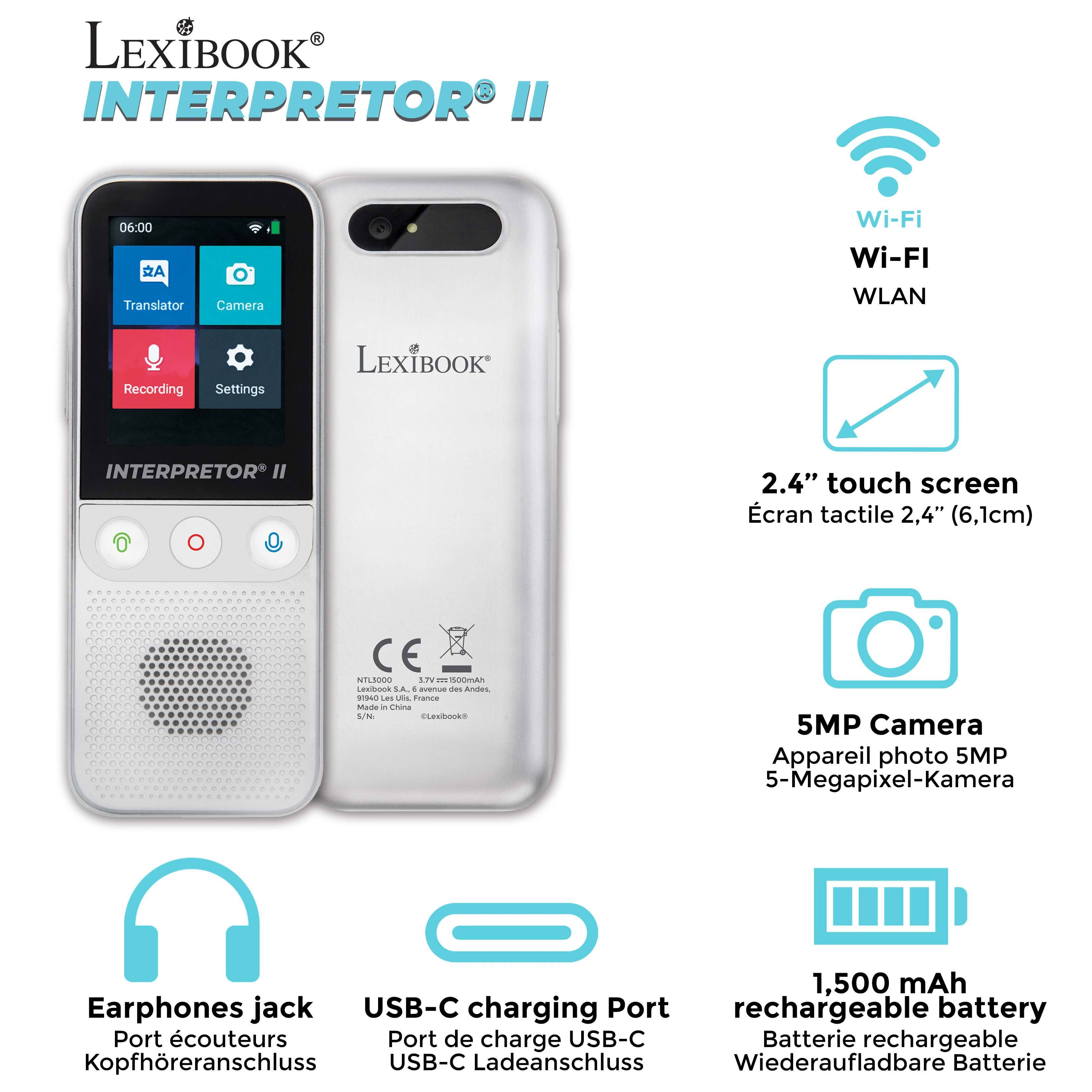 LEXIBOOK INTERPRETOR I  
06:00  
A Translator Camera Wi-Fi Wi-FI WLAN Recording Settings  

LEXIBOOK INTERPRETOR II  
2.4" touch screen cran tactile 2,4" (6,1cm)  
CE NTLJ000 LIVE  

LEXIBOOK LA. - averus ces Andes -o LEs utis france Mada - China WN ELEIDNS  
5MP Camera Appareil photo 5MP 5-Megapixel-Kamera  
1,500 mAh Earphones jack USB-C charging Port rechargeable battery Port écouteurs Port de charge USB-C Batterie rechargeable Kopfhöreranschluss USB-C Ladeanschluss Wiederaufladbare Batterie