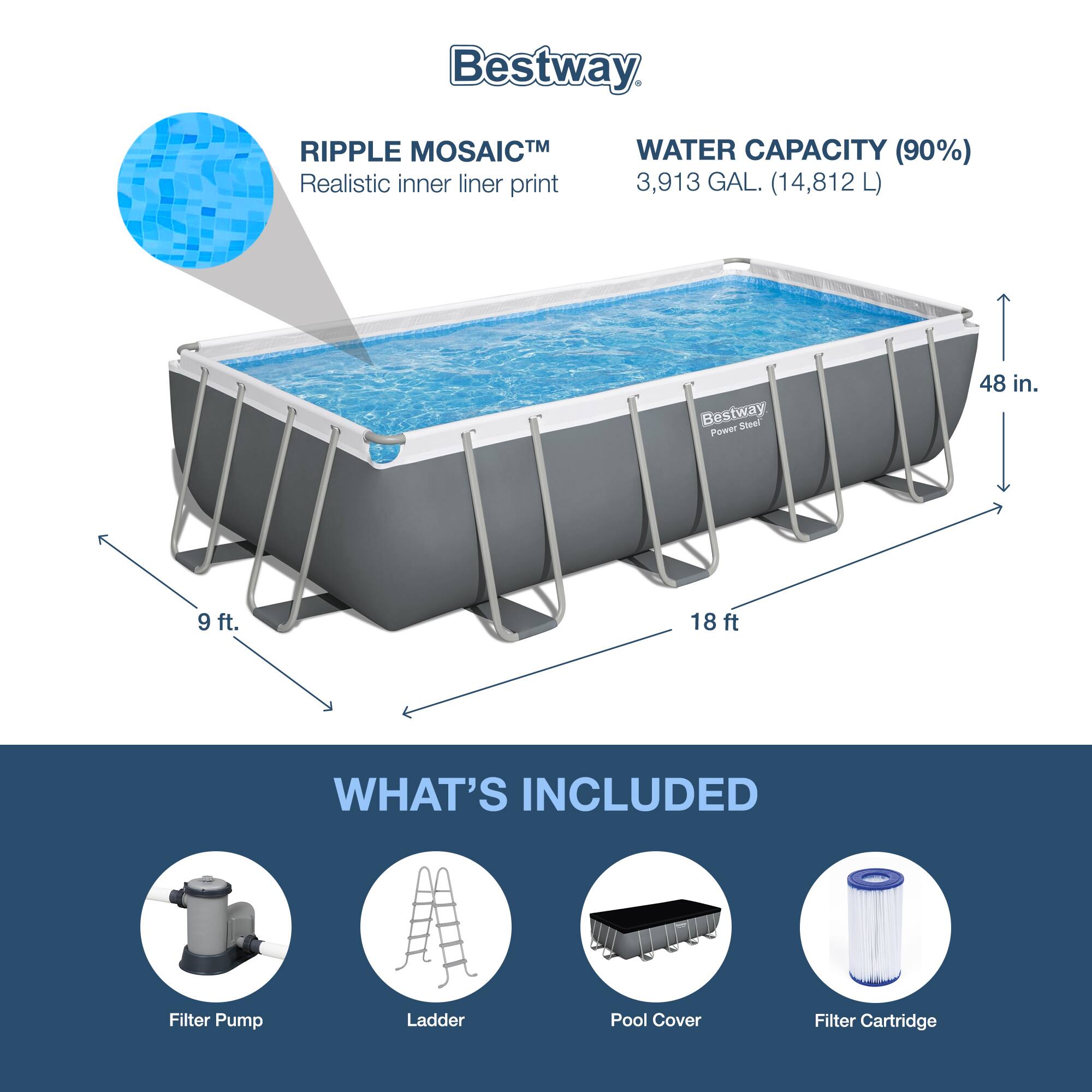 Bestway

RIPPLE MOSAICTM  
Realistic inner liner print

WATER CAPACITY (90%)  
3,913 GAL. (14,812 L)

48 in.  
9 ft.  
18 ft.

WHAT'S INCLUDED  
Filter Pump  
Ladder  
Pool Cover  
Filter Cartridge