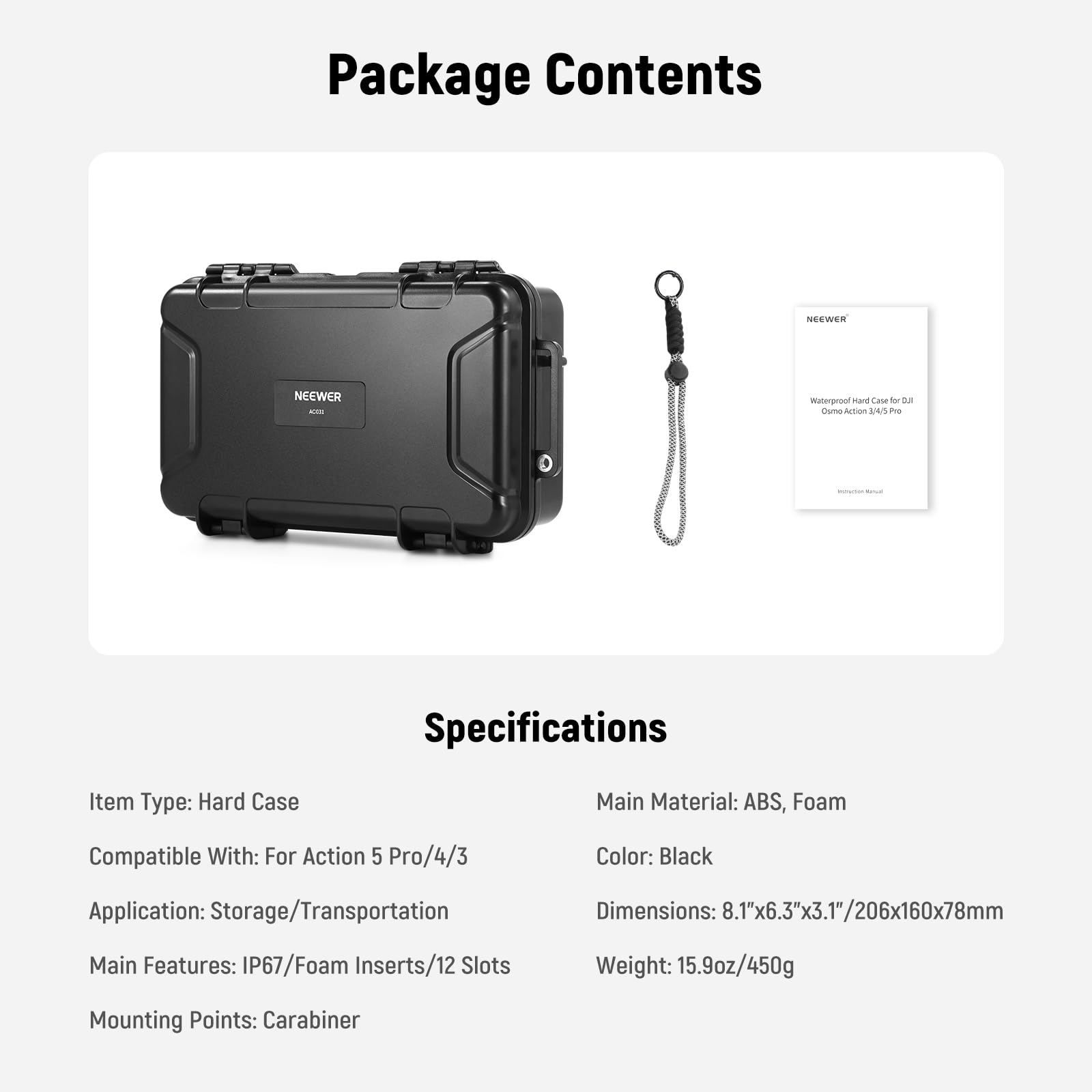 Package Contents

Specifications

Item Type: Hard Case  
Compatible With: For Action 5 Pro/4/3  
Application: Storage/Transportation  
Main Features: IP67/Foam Inserts/12 Slots  
Mounting Points: Carabiner  

Main Material: ABS, Foam  
Color: Black  
Dimensions: 8.1"x6.3"x3.1"/206x160x78mm  
Weight: 15.9oz/450g