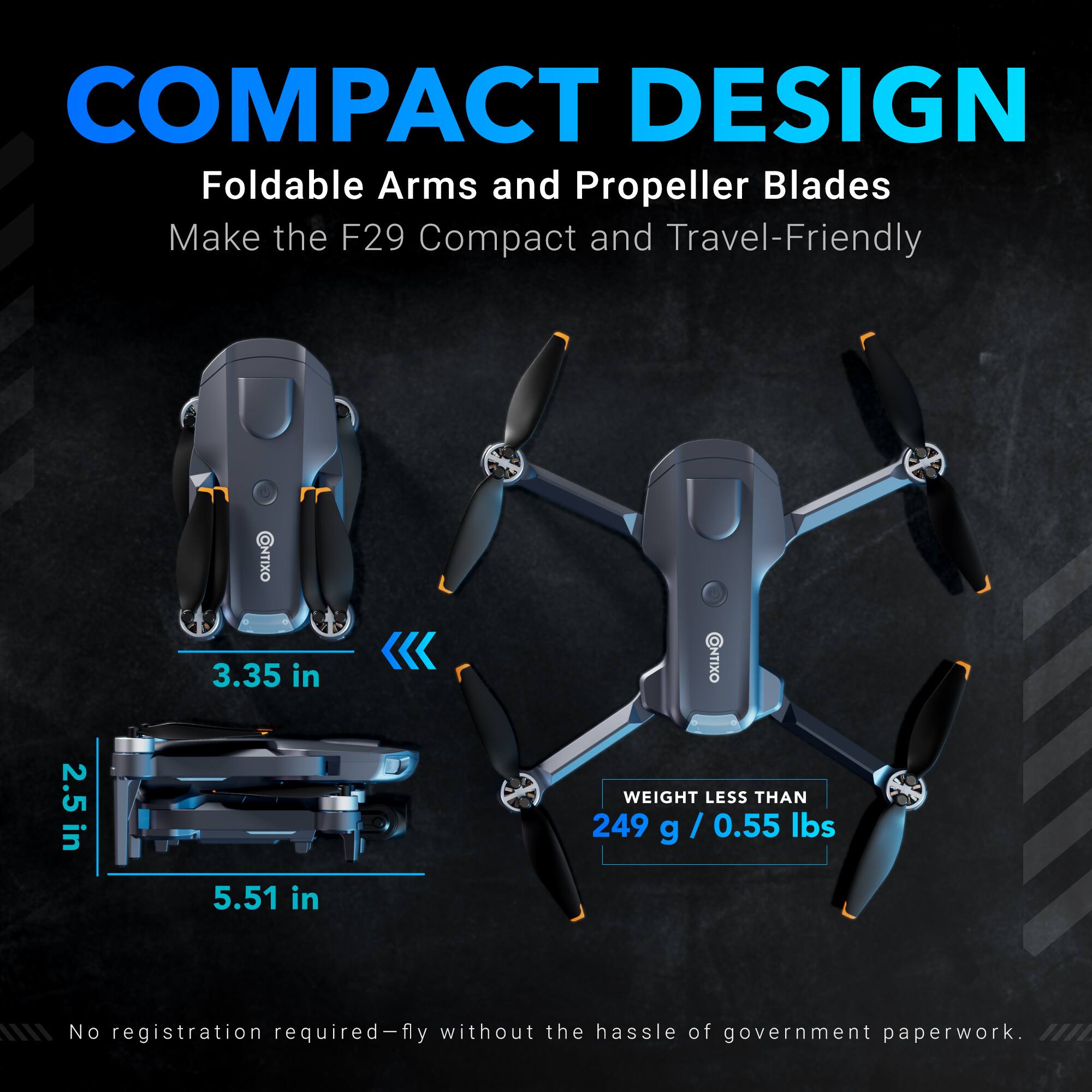 COMPACT DESIGN  
Foldable Arms and Propeller Blades Make the F29 Compact and Travel-Friendly  

3.35 in  
2.5 in  
5.51 in  

WEIGHT LESS THAN 249 g / 0.55 lbs  

No registration required—fly without the hassle of government paperwork.