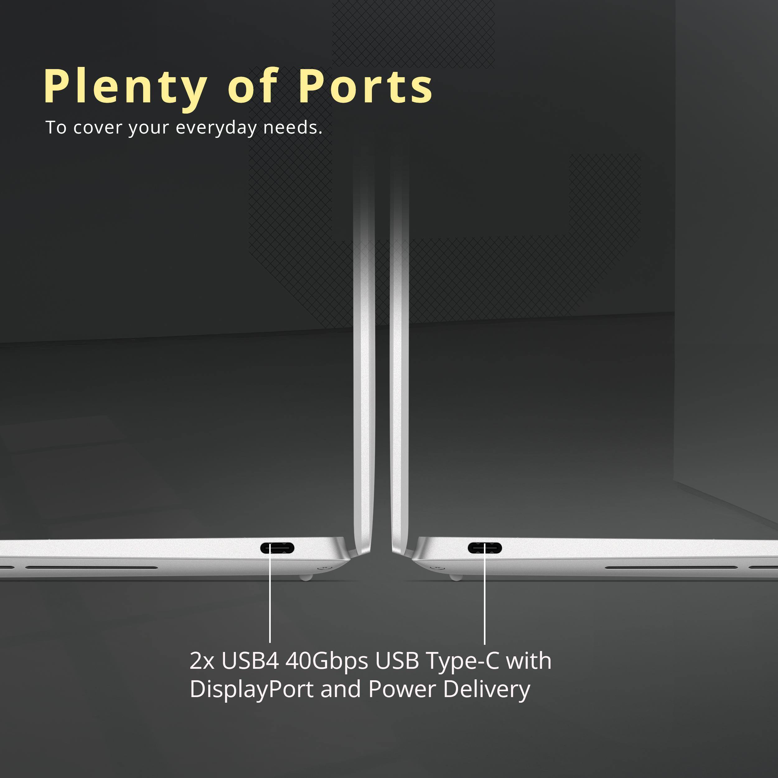 Plenty of Ports  
To cover your everyday needs.  

2x USB4 40Gbps USB Type-C with DisplayPort and Power Delivery