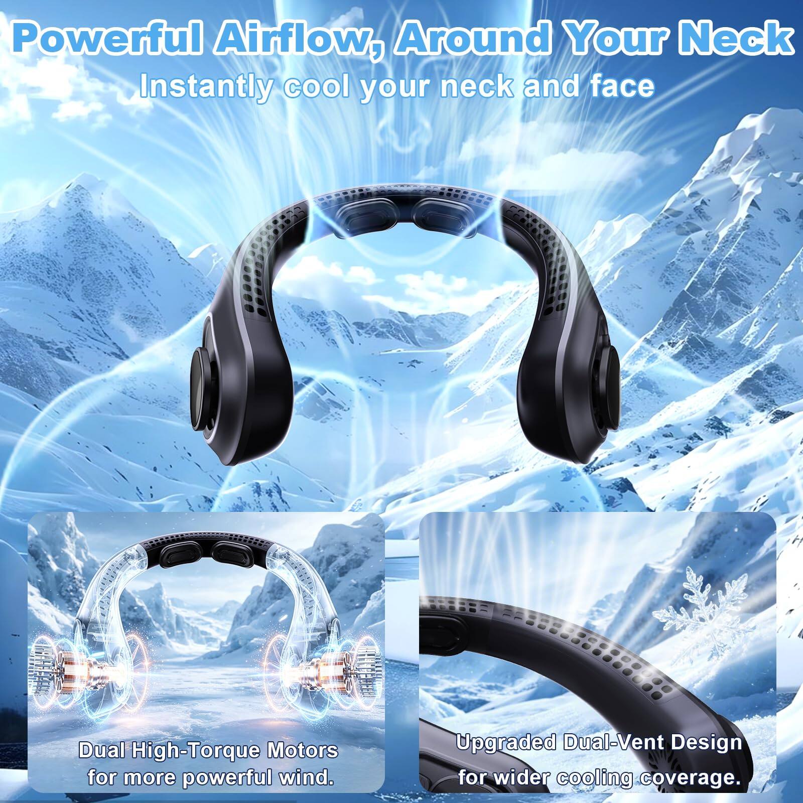 Powerful Airflow, Around Your Neck  
Instantly cool your neck and face  

Dual High-Torque Motors for more powerful wind.  

Upgraded Dual-Vent Design for wider cooling coverage.