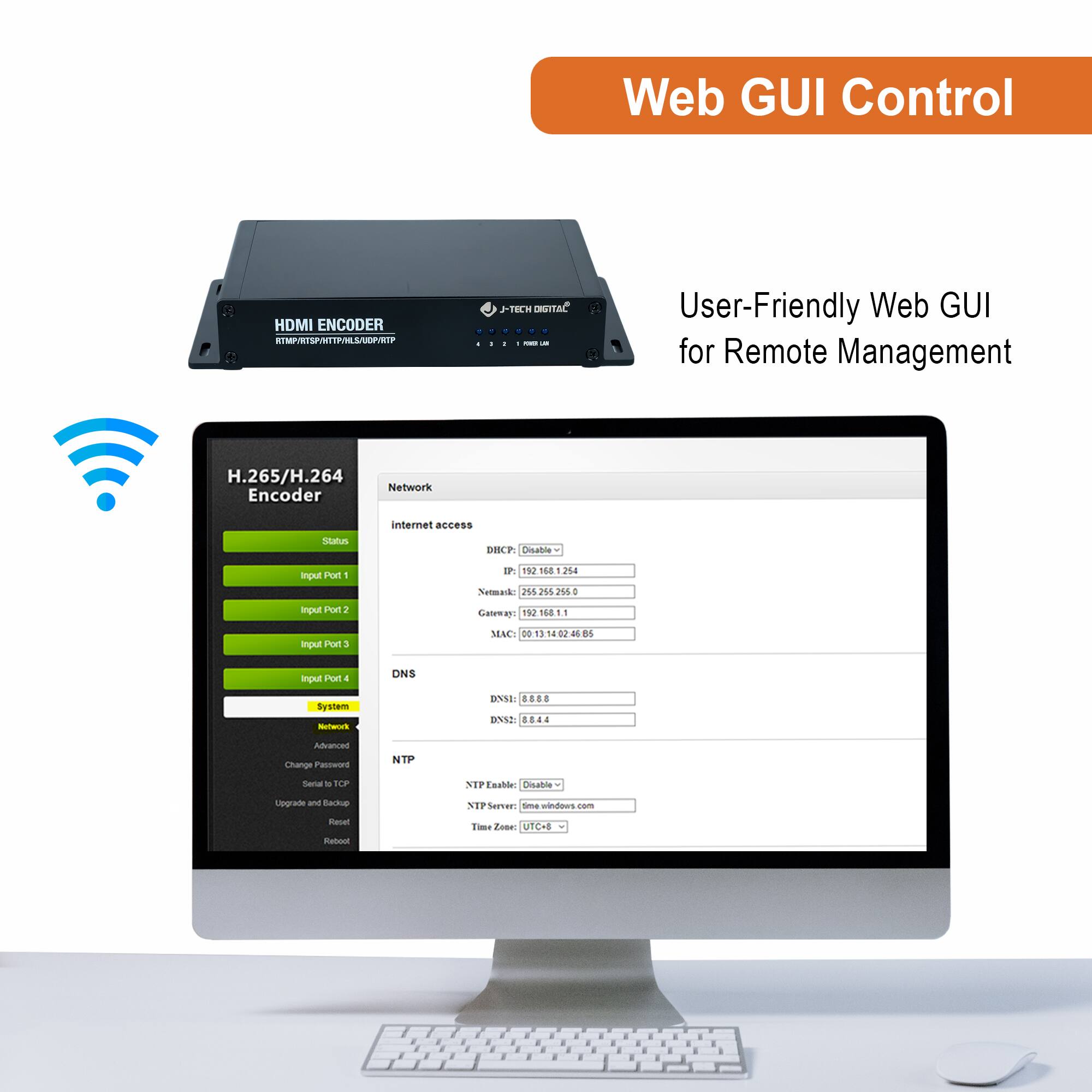 Web GUI Control

User-Friendly Web GUI for Remote Management

H.265/H.264 Encoder

- Status
- Input Port 1
- Input Port 2
- Input Port 3
- Input Port 4
- System
  - Network
    - Internet access
      - IP: 192.168.1.100
      - Subnet Mask: 255.255.255.0
      - Gateway: 192.168.1.1
      - DNS1: 8.8.8.8
      - DNS2: 8.8.4.4
      - MAC: 00:13:14:12:12:12
  - DNS
  - NTP
    - NTP Enable: Disable
    - NTP Server: 192.168.1.1
    - Time Zone: UTC+8

- Change Password
- Upgrade and Backup
- Reset
- Reboot

J-TECH DIGITAL
HDMI ENCODER
HTTP://192.168.