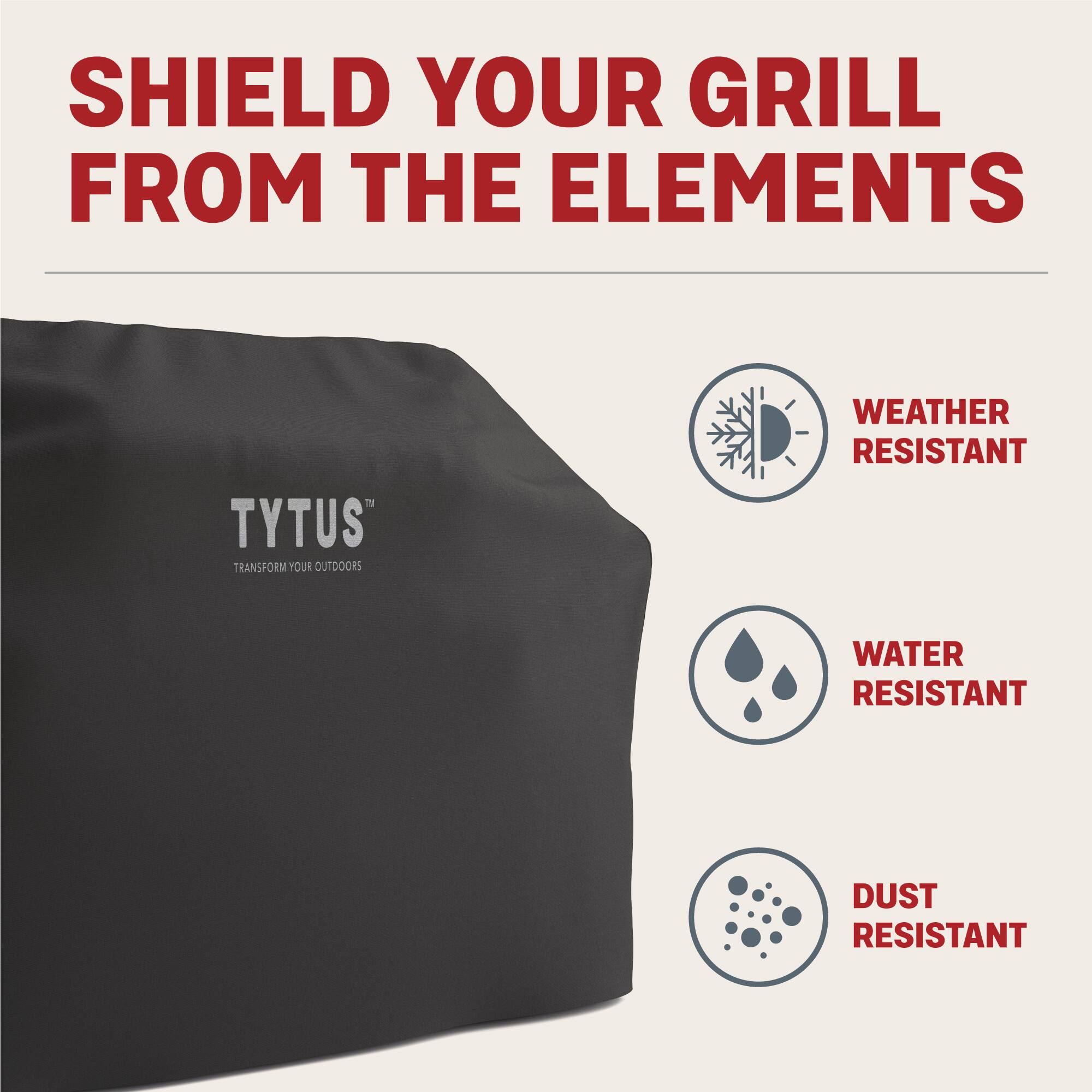 SHIELD YOUR GRILL FROM THE ELEMENTS

TYTUS™  
TRANSFORM YOUR OUTDOORS

- WEATHER RESISTANT
- WATER RESISTANT
- DUST RESISTANT