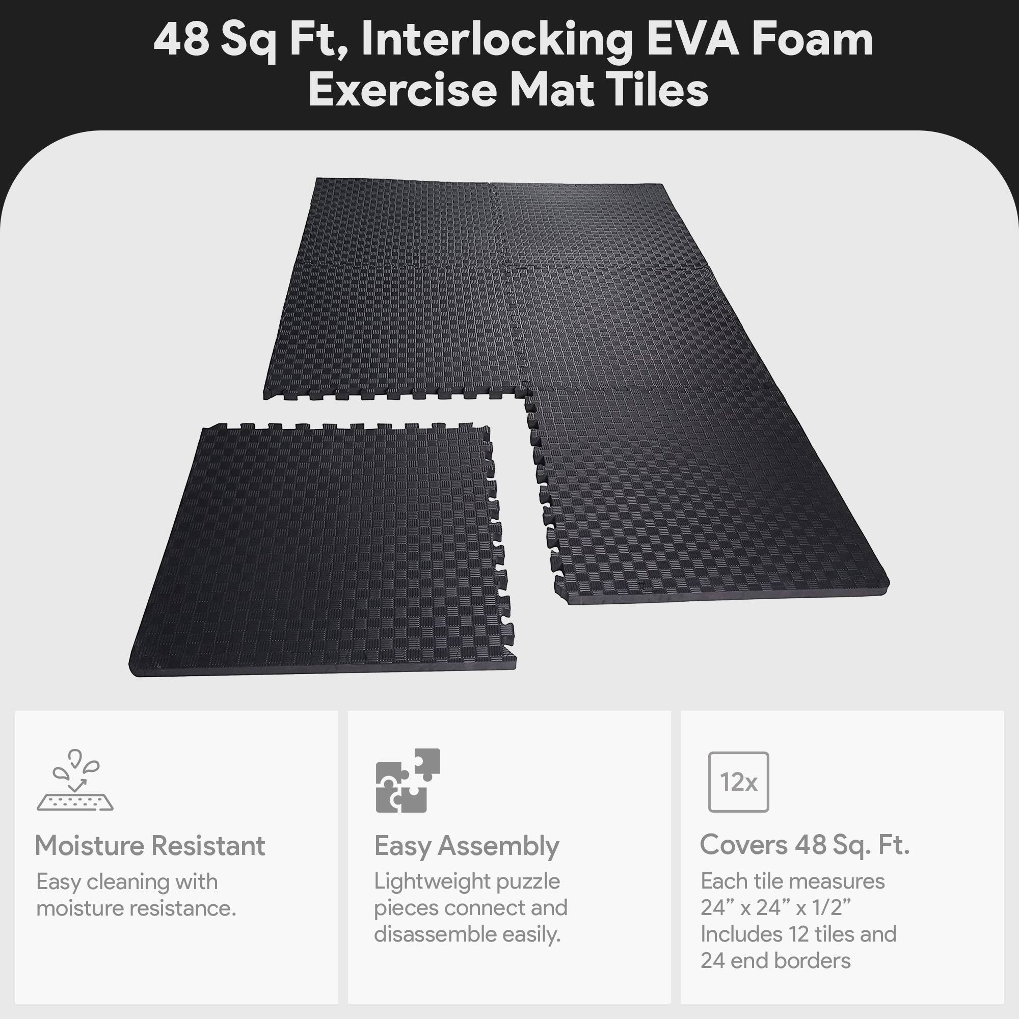 48 Sq Ft, Interlocking EVA Foam Exercise Mat Tiles

- Moisture Resistant
  - Easy cleaning with moisture resistance.

- Easy Assembly
  - Lightweight puzzle pieces connect and disassemble easily.

- Covers 48 Sq. Ft.
  - Each tile measures 24" x 24" x 1/2"
  - Includes 12 tiles and 24 end borders