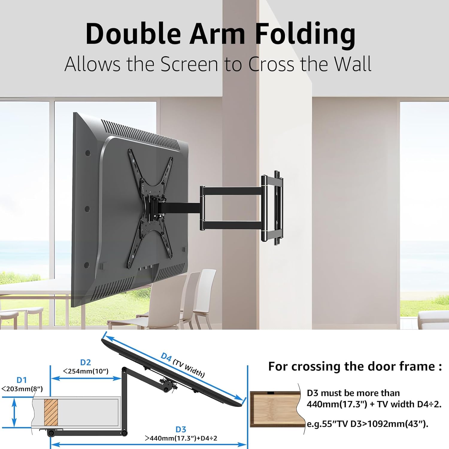 Double Arm Folding  
Allows the Screen to Cross the Wall  

D2 < 254mm (10")  
D1 < 203mm (8")  
D4 (TV Width)  

For crossing the door frame:  
D3 must be more than 440mm (17.3") + TV width D4+2  
e.g. 55" TV D3 > 1092mm (43")