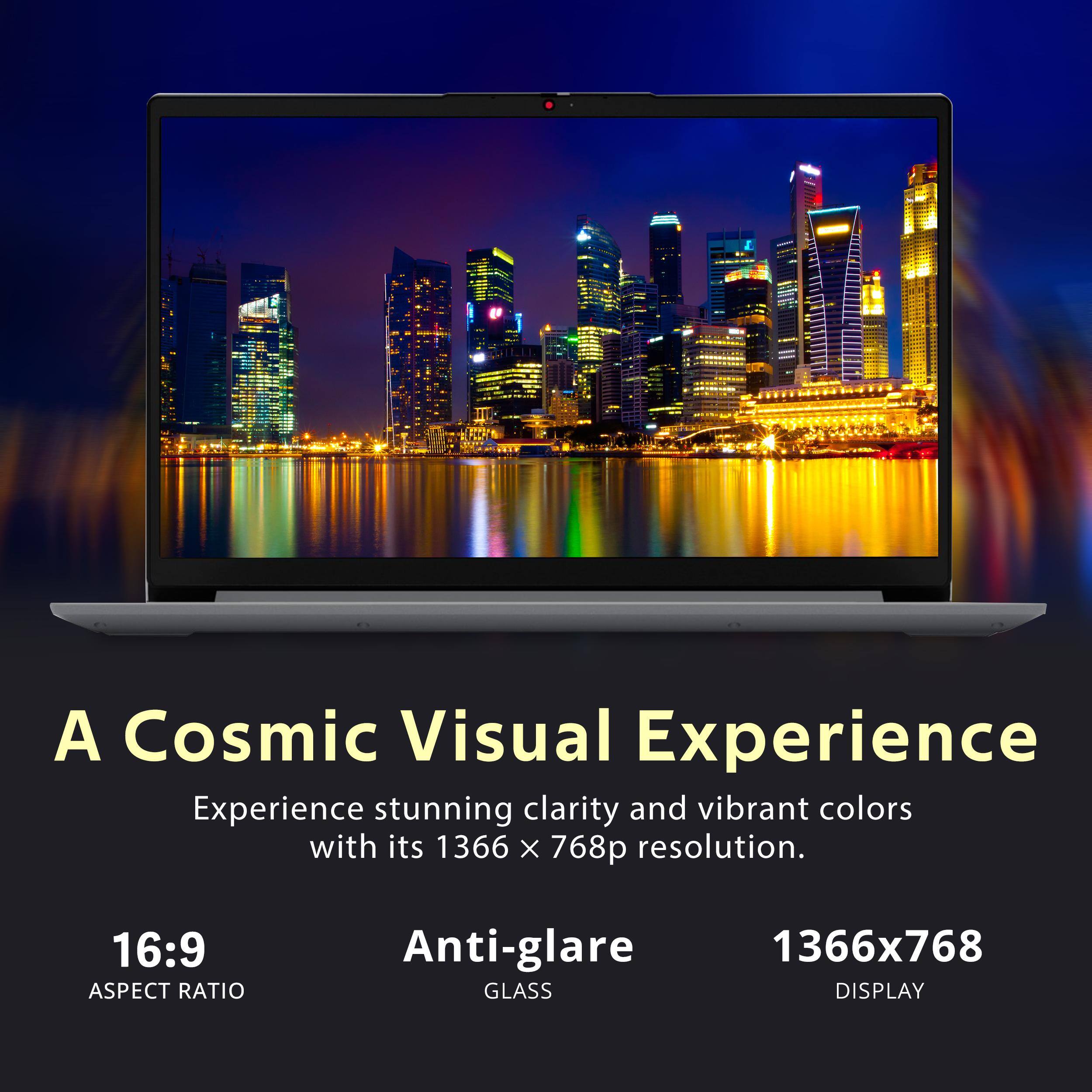 A Cosmic Visual Experience

Experience stunning clarity and vibrant colors with its 1366 x 768p resolution.

16:9 ASPECT RATIO

Anti-glare GLASS

1366x768 DISPLAY