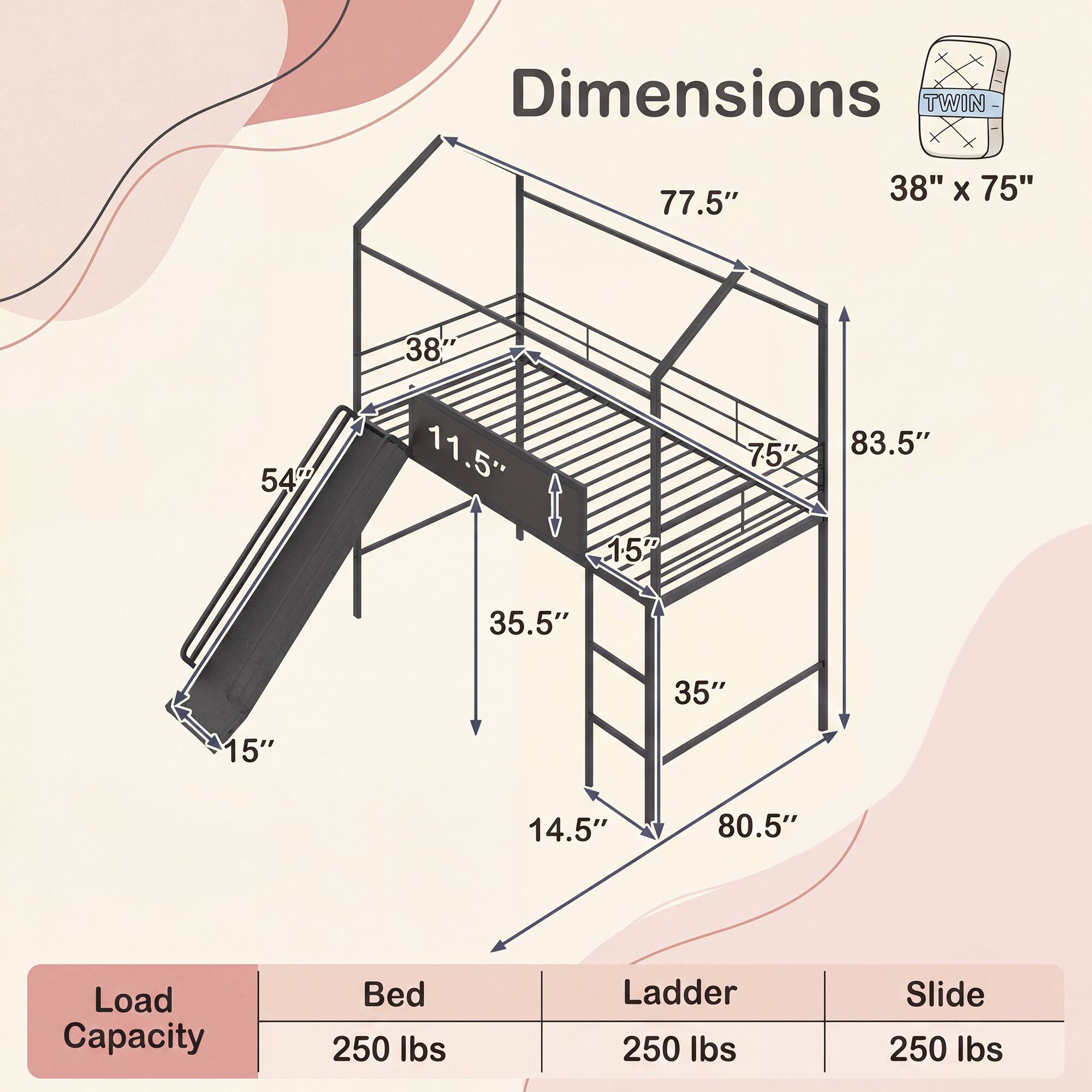 Dimensions TWIN 77.5" 38" x 75" 38" 54" 11.5" 75" 83.5" 157" 35.5" 35" 15" 14.5" 80.5" Load Capacity Bed 250 lbs Ladder 250 lbs Slide 250 lbs