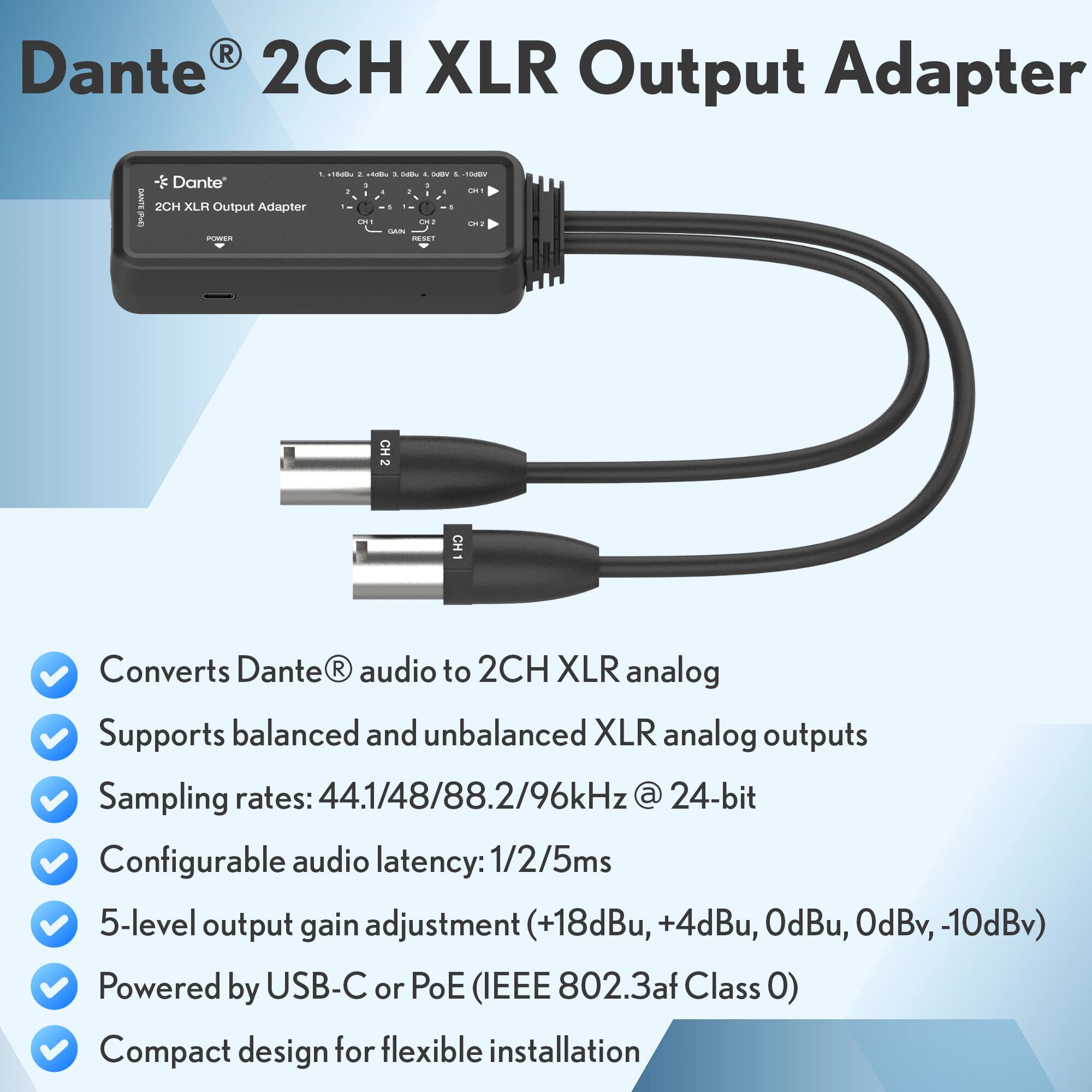 Dante® 2CH XLR Output Adapter

- Converts Dante® audio to 2CH XLR analog
- Supports balanced and unbalanced XLR analog outputs
- Sampling rates: 44.1/48/88.2/96kHz @ 24-bit
- Configurable audio latency: 1/2/5ms
- 5-level output gain adjustment (+18dBu, +4dBu, 0dBu, 0dBv, -10dBv)
- Powered by USB-C or PoE (IEEE 802.3af Class 0)
- Compact design for flexible installation