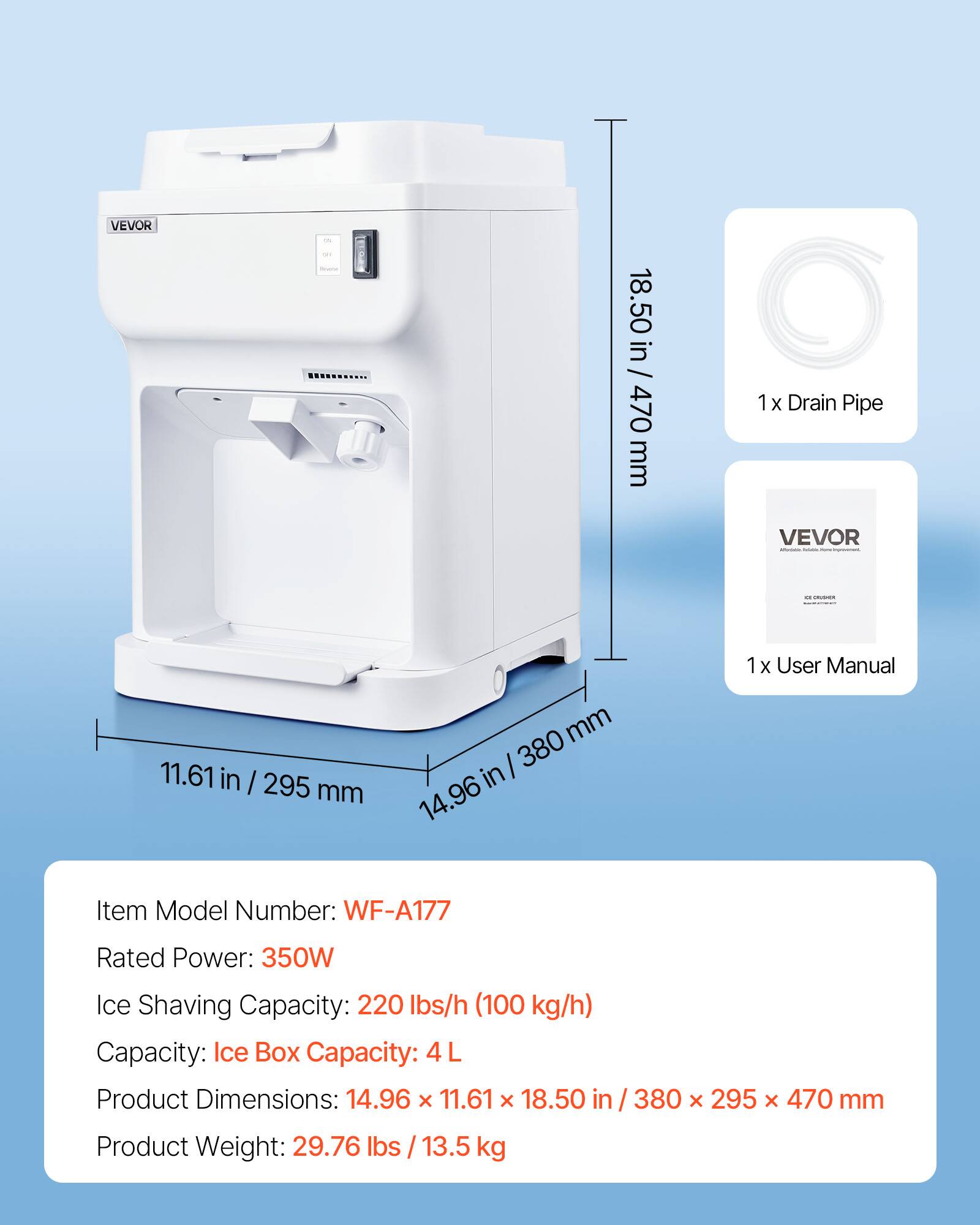 VEVOR

0% SEE

18.50 in / 470 mm

1x Drain Pipe

11.61 in / 295 mm

1x User Manual

Item Model Number: WF-A177

Rated Power: 350W

Ice Shaving Capacity: 220 lbs/h (100 kg/h)

Capacity: Ice Box Capacity: 4 L

Product Dimensions: 14.96 x 11.61 x 18.50 in / 380 x 295 x 470 mm

Product Weight: 29.76 lbs / 13.5 kg