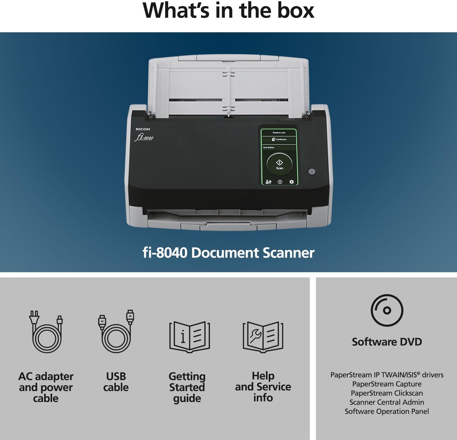 What's in the box

fi-8040 Document Scanner

- AC adapter and power cable
- USB cable
- Getting Started guide
- Help and Service info
- Software DVD

Software DVD includes:
- PaperStream IP TWAIN/ISIS® drivers
- PaperStream Capture
- PaperStream Clickscan
- Scanner Central Admin Software
- Operation Panel
