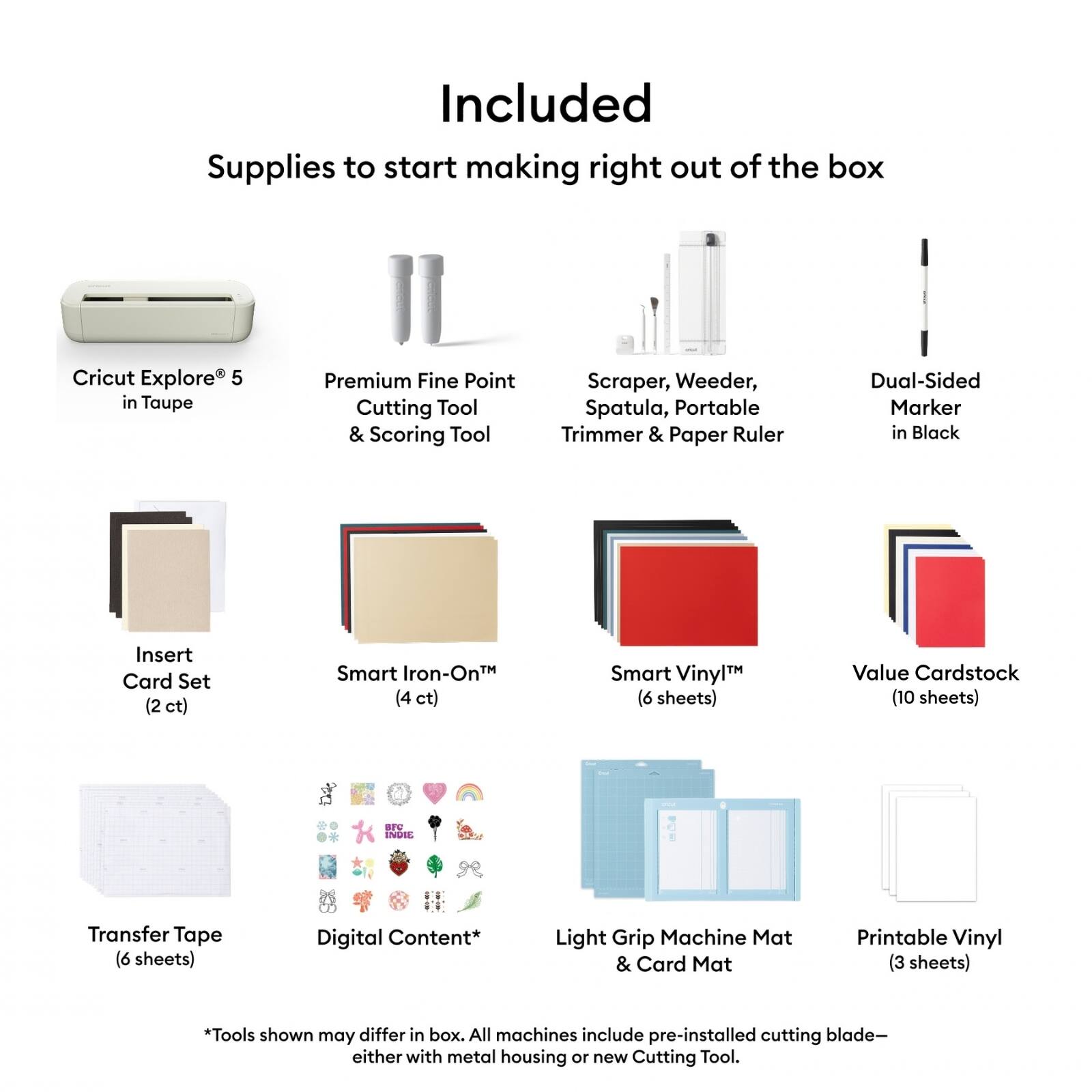 Included Supplies to start making right out of the box Cricut Explore 5 in Taupe Premium Fine Point Cutting Tool & Scoring Tool Scraper, Weeder, Spatula, Portable Trimmer & Paper Ruler Dual-Sided Marker in Black Insert Card Set (2 ct) Smart Iron-On™ (4 ct) Smart Vinyl™ (6 sheets) Value Cardstock (10 sheets) Transfer Tape (6 sheets) Digital Content* Light Grip Machine Mat & Card Mat Printable Vinyl (3 sheets) *Tools shown may differ in box. All machines include pre-installed cutting blade—either with metal housing or new Cutting Tool.