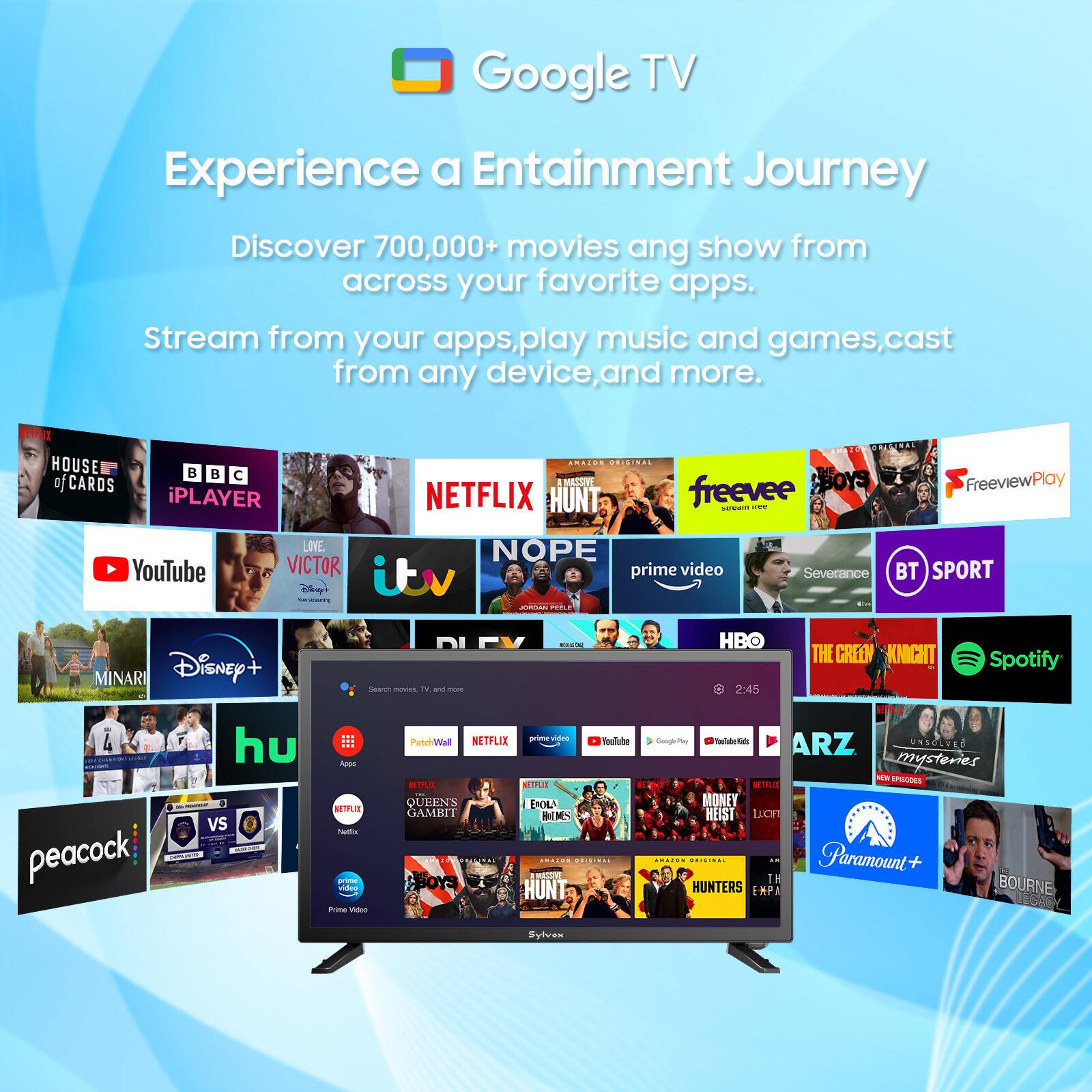 Google TV  
Experience a Entertainment Journey  
Discover 700,000+ movies and shows from across your favorite apps.  
Stream from your apps, play music and games, cast from any device, and more.  

HOUSE of CARDS  
BBC iPLAYER  
NETFLIX  
HUNT  
freevee  
BOYS  
YouTube  
VICTOR  
itv  
prime video  
NOPE  
BT SPORT  
MINARI  
Disney+  
Search movies, TV, and more  
Spotify  
HBO  
THE GREEN KNIGHT  
peacock  
hu  
Paramount+  
HUNTERS  
BOURNE  
QUEENS GAMBIT  
NETFLIX  
prime video  
PatchWall  
NETFLIX  
NETFLIX  
prime video  
prime video