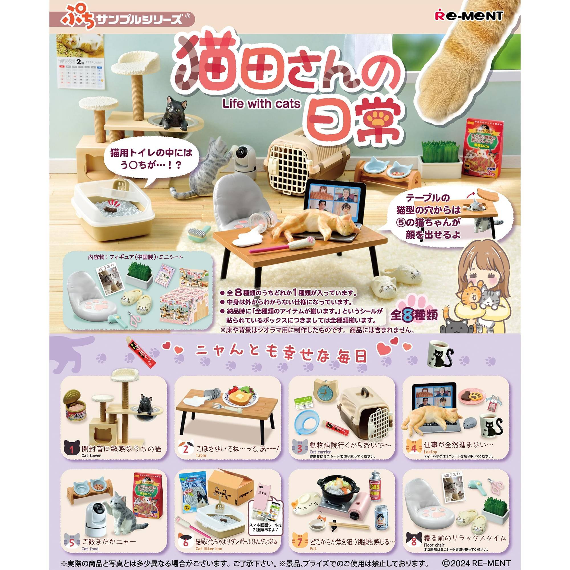 Re-MENT  
Life with cats  
猫田さんの日常  
さんの日常  

猫用トイレの中にはう〇ちが…！？  

テーブルの猫型の穴からは5の猫ちゃんが顔を出せるよ  

全8種類  
ニャんとも幸せな毎日  

1. 開封音に敏感なうららの猫  
   Cat tower  

2. ご飯おいしそう…って、あーっ！  
   Cat table  

3. 動物病院行ってからがいい～  
   Cat litter box  

4. 仕事が全然進まない…  
   テーブルの猫型の穴から5の猫ちゃんが顔を出せるよ  

5. ご飯だよニャー  
   Cat food  

6. 絶対に食べちゃうぞ！グー！  
   Cat litter box  

7. どっちが飼う？猫視線感じる…  
   Floor  

8. 裏の前のリラックスタイム  
   Floor  

※実際の商品と写真とは多少異なる場合がございます。ご了承下さい。  
