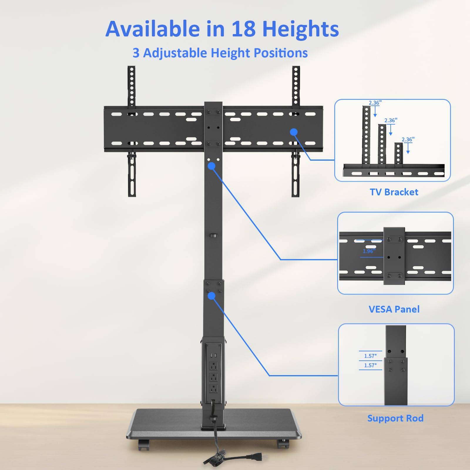 Available in 18 Heights  
3 Adjustable Height Positions  

TV Bracket  
2.36"  
2.36"  
2.36"  

VESA Panel  
1.96"  

Support Rod  
1.57"  
1.57"