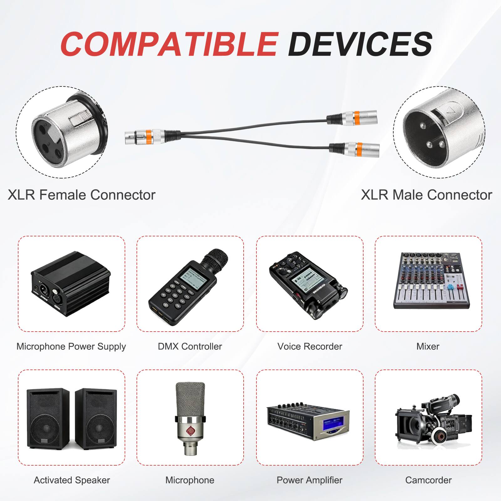 COMPATIBLE DEVICES

- XLR Female Connector
- XLR Male Connector
- Microphone Power Supply
- DMX Controller
- Voice Recorder
- Mixer
- Activated Speaker
- Microphone
- Power Amplifier
- Camcorder