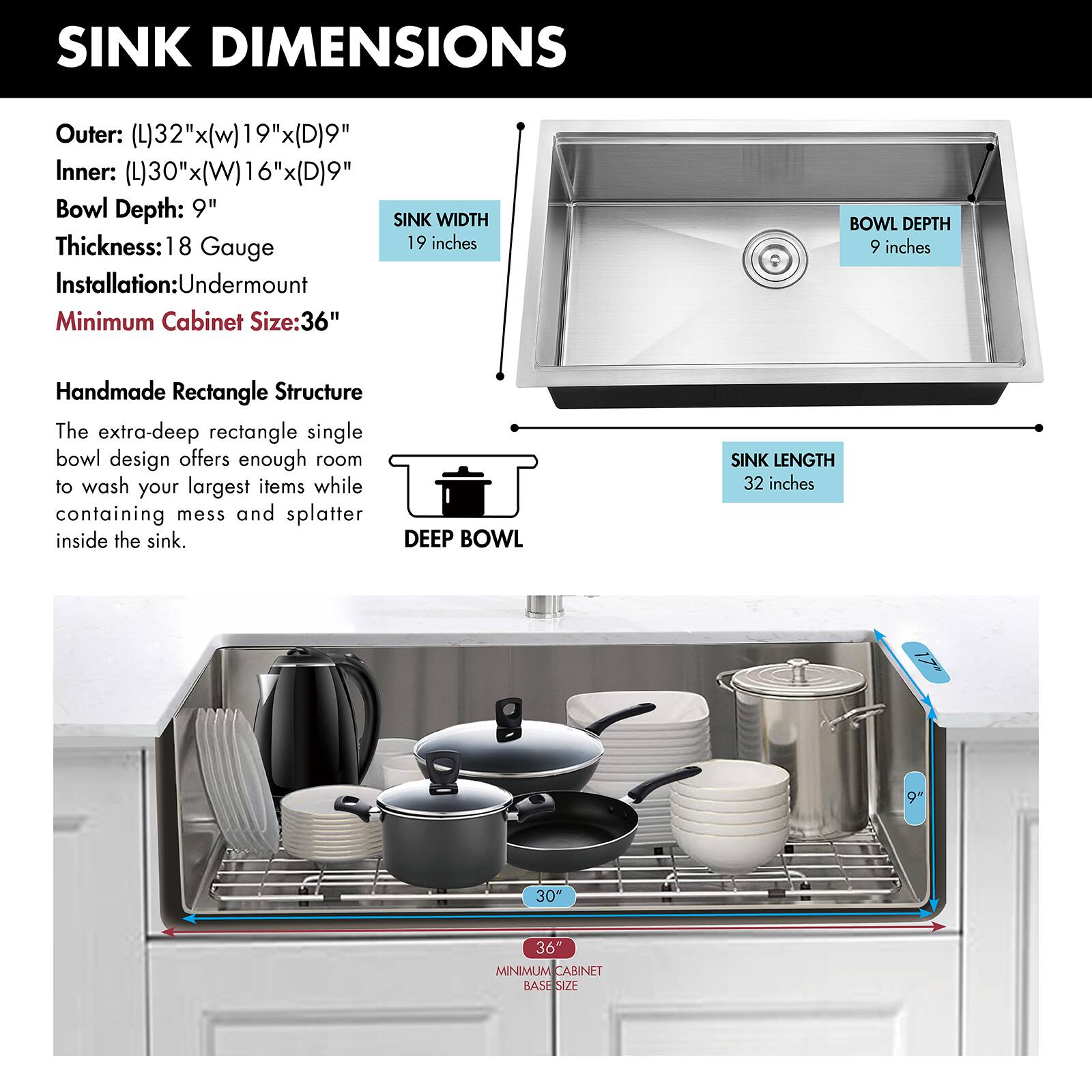 SINK DIMENSIONS

Outer: (L)32" x (W)19" x (D)9"
Inner: (L)30" x (W)16" x (D)9"
Bowl Depth: 9"
Thickness: 18 Gauge
Installation: Undermount
Minimum Cabinet Size: 36"

Handmade Rectangle Structure

The extra-deep rectangle single bowl design offers enough room to wash your largest items while containing mess and splatter inside the sink.

DEEP BOWL

SINK LENGTH: 32 inches
SINK WIDTH: 19 inches
BOWL DEPTH: 9 inches
MINIMUM CABINET BASE SIZE: 36"