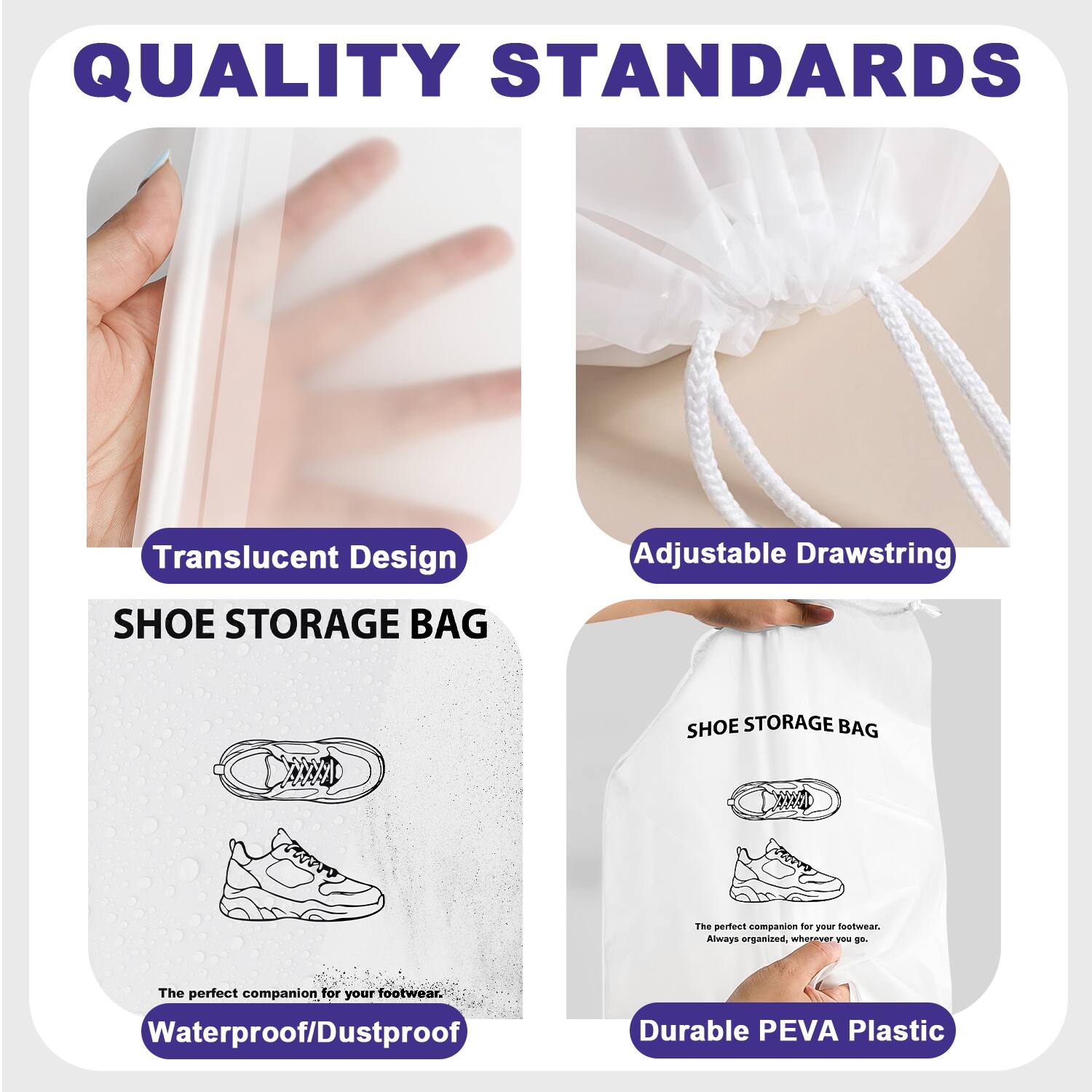 QUALITY STANDARDS

Translucent Design
Adjustable Drawstring
SHOE STORAGE BAG

The perfect companion for your footwear. Always organized, wherever you go.

Waterproof/Dustproof
Durable PEVA Plastic