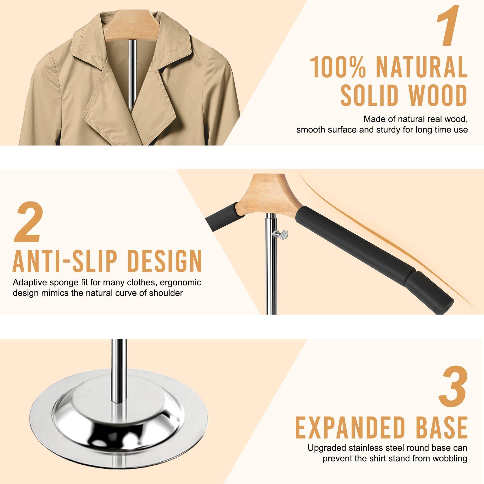 1. **100% NATURAL SOLID WOOD**  
   Made of natural real wood, smooth surface and sturdy for long time use

2. **ANTI-SLIP DESIGN**  
   Adaptive sponge fit for many clothes, ergonomic design mimics the natural curve of shoulder

3. **EXPANDED BASE**  
   Upgraded stainless steel round base can prevent the shirt stand from wobbling