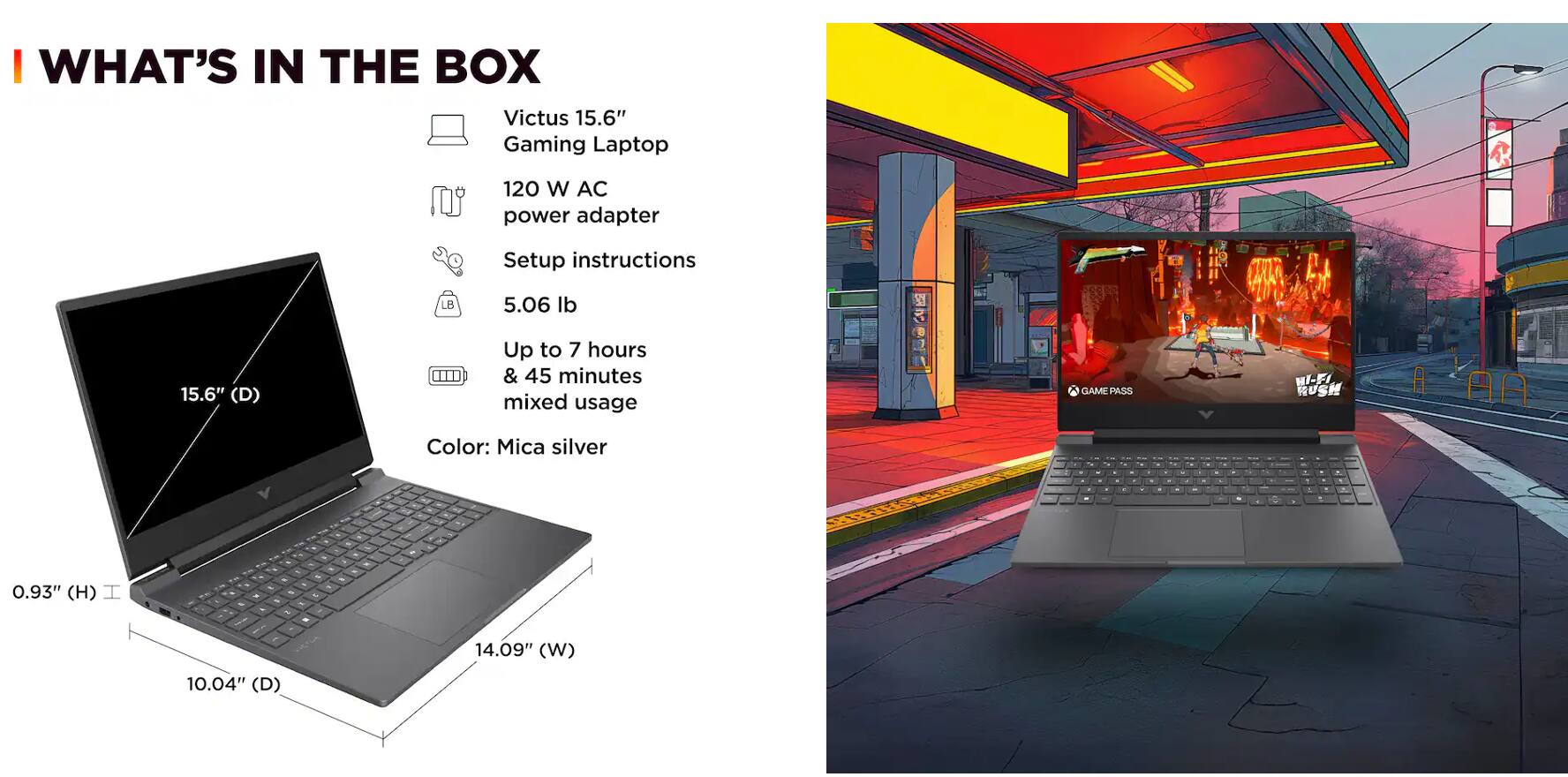 I WHAT'S IN THE BOX  
Victus 15.6" Gaming Laptop  
120 W AC power adapter  
Setup instructions  
5.06 lb  
Up to 7 hours & 45 minutes mixed usage  
Color: Mica silver  

Dimensions:  
0.93" (H)  
14.09" (W)  
10.04" (D)