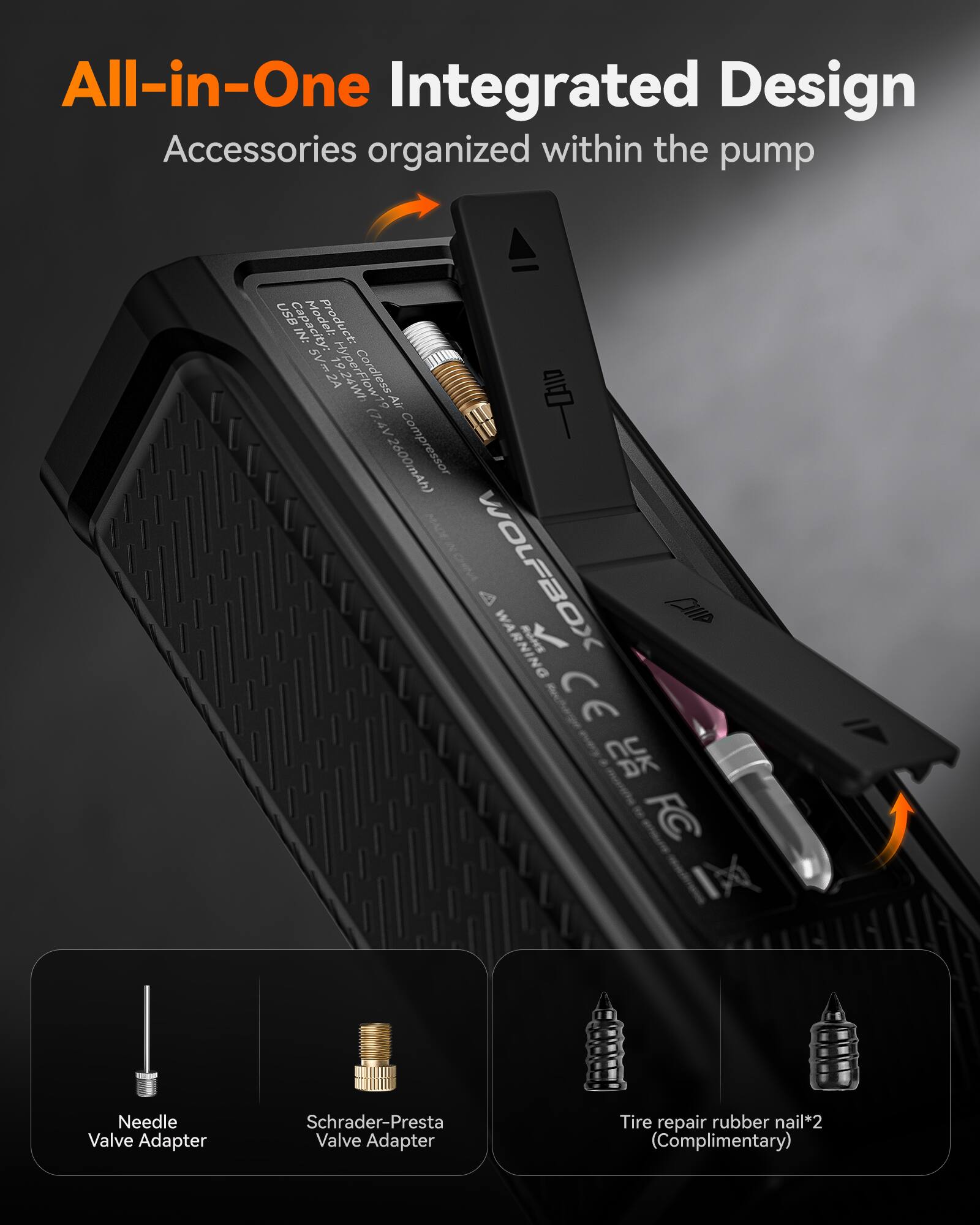 All-in-One Integrated Design Accessories organized within the pump

USB IN: Capacity: 5V 2A

Product: Hy 5Vm2A 2A HYPELEW Cordless Air Compressor (Z4V 2600mAh)

WOLFBOX

WARNING

CE

Needle Valve Adapter

Schrader-Presta Valve Adapter

Tire repair rubber nail*2 (Complimentary)