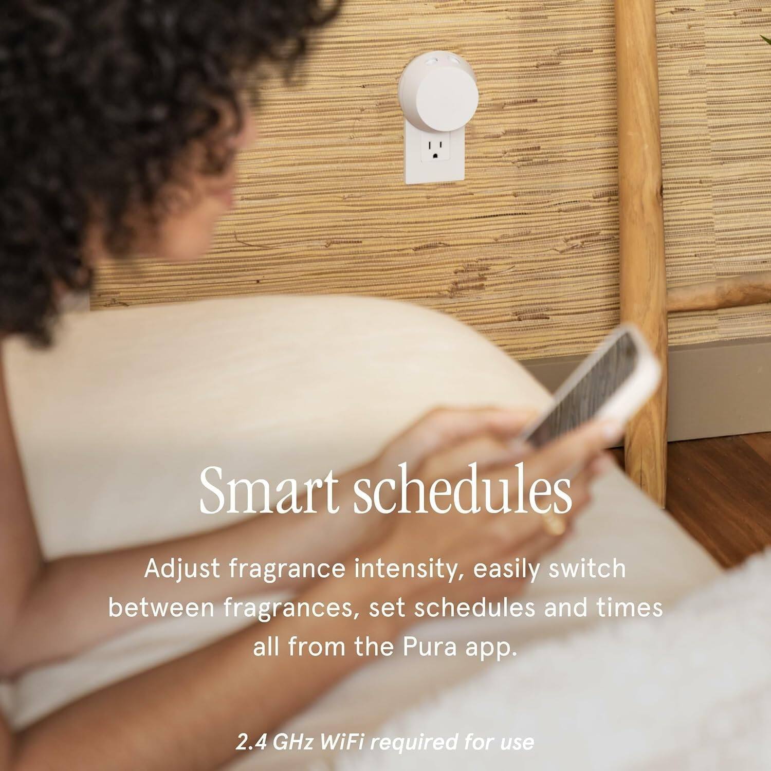 Smart schedules

Adjust fragrance intensity, easily switch between fragrances, set schedules and times all from the Pura app.

2.4 GHz WiFi required for use