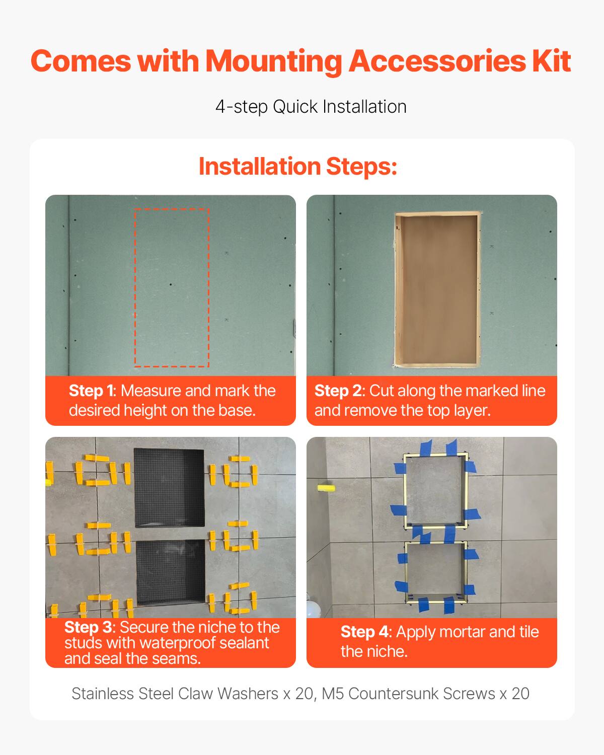 Comes with Mounting Accessories Kit

4-step Quick Installation

Installation Steps:

Step 1: Measure and mark the desired height on the base.

Step 2: Cut along the marked line and remove the top layer.

Step 3: Secure the niche to the studs with waterproof sealant and seal the seams.

Step 4: Apply mortar and tile the niche.

Stainless Steel Claw Washers x 20, M5 Countersunk Screws x 20